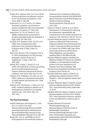 6 Views from Academia, Industry, Regulatory Agencies, and the Legal System
108
Fischer, M.A., Stedman, M.R., Lii, J. et al. (2010).
Primary medication non-­
adherence: analysis
of 195, 930 electronic prescriptions. J. Gen.
Intern. Med. 25: 284–290.
Jackevicius, C.A., Li, P., and Tu, J.V. (2008a).
Prevalence, predictors, and outcomes of
primary nonadherence after acute myocardial
infarction. Circulation 117: 1028–1036.
Jackevicius, C.A., Tu, J.V., Demers, V. et al.
(2008b). Cardiovascular outcomes after a
change in prescription policy for clopidogrel. N.
Engl. J. Med. 359: 1802–1810.
Juurlink, D.N., Mamdani, M.M., Lee, D.S. et al.
(2004). Rates of hyperkalemia after
publication of the randomized Aldactone
evaluation study. N. Engl. J. Med. 351:
543–551.
Shah, N.D., Montori, V.M., Krumholz, H.M. et
al. (2010). Responding to an FDA warning –
geographic variation in the use of
rosiglitazone. N. Engl. J. Med. 363:
2081–2084.
Shrank, W.H., Hoang, T., Ettner, S.L. et al.
(2006). The implications of choice: prescribing
generic or preferred pharmaceuticals
improves medication adherence for chronic
conditions. Arch. Intern. Med. 166: 332–337.
Solomon, D.H., Finkelstein, J.S., Katz, J.N. et al.
(2003). Underuse of osteoporosis medications
in elderly patients with fractures. Am. J. Med.
115: 398–400.
Solomon, D.H., Van Houten, L., Glynn, R.J. et al.
(2001). Academic detailing to improve use of
broad-­
spectrum antibiotics at an academic
medical center. Arch. Intern. Med. 161:
1897–1902.
The View from Industry
AsPEN collaborators AM, Bergman, U., Choi,
N.K. et al. (2013). The Asian
Pharmacoepidemiology Network (AsPEN):
promoting multinational collaboration for
pharmacoepidemiologic research in Asia.
Pharmacoepidemiol. Drug Saf. 22 (7): 700–704.
Berger, M.L., Sox, H., and Willke, R. (2017).
Good practices for real-­
world data studies of
treatment and/or comparative effectiveness:
recommendations from the Joint ISPOR-­
ISPE
Special Task Force on Real-­
World Evidence in
Healthcare Decision-­
Making.
Pharmacoepidemiol. Drug Saf. 26 (9):
1033–1039.
Coplan, P., Noel, R., Levitan, B. et al. (2011).
Development of a framework for enhancing
the transparency, reproducibility and
communication of the benefit–risk balance of
medicines. Clin. Pharmacol. Ther. 89: 312–315.
European Medicines Agency. Guideline on the
Exposure to Medicinal Products During
Pregnancy: Need for Post-­
Authorisation Data
London: Committee for Medicinal Products
for Human Use (CHMP); 2005. http://www.
ema.europa.eu/docs/en_GB/document_
library/Regulatory_and_procedural_
guideline/2009/11/WC500011303.pdf.
European Medicines Agency, Committee for
Medicinal Products for Human Use (CHMP).
Guideline on risk assessment of medicinal
products on human reproduction and
lactation: From data to labelling. 2008.
The Rules Governing Medicinal Products in the
European Union-­
Volume 9A.
European Medicines Agency. Guideline on
good pharmacovigilance practices (GVP)
Module V – Risk management systems (Rev
2). 2017a.
European Medicines Agency. Guideline on good
pharmacovigilance practices (GVP). Module
VIII – Post-­
authorisation safety studies (Rev
3). 2017b.
European Medicines Agency. Guideline on good
pharmacovigilance practices (GVP). Module
XVI – Risk minimisation measures: selection
of tools and effectiveness indicators (Rev 2).
2017c.
European Network of Centres for
Pharmacoepidemiology and
Pharmacovigilance (ENCePP). Guide on
Methodological Standards in
Pharmacoepidemiology (Revision 6) 2017.
http://www.encepp.eu/standards_and_
guidances/documents/ENCePPGuideofMeth
StandardsinPE_Rev6.pdf.
 