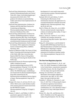  ­Further Readin 109
Food and Drug Administration. Guidance for
Industry Postmarketing Studies and Clinical
Trials 2011. https://www.federalregister.gov/
documents/2011/04/01/2011-7707/
guidance-for-industry-on-postmarketing-
studies-and-clinical-trials-implementation-of-
section-505o3.
Food and Drug Administration. Guidance for
Industry and FDA Staff: Best Practices for
Conducting and Reporting
Pharmacoepidemiologic Safety Studies Using
Electronic Healthcare Data. 2013.
Food and Drug Administration. Guidance for
industry: Establishing pregnancy exposure
registries Rockville 2002. http://www.fda.gov/
downloads/Drugs/GuidanceComplianceRegul
atoryInformation/Guidances/ucm071639.pdf.
Food and Drug Administration. Draft Guidance
for Industry: FDA’s Application of Statutory
Factors in Determining When a REMS Is
Necessary. 2016.
Institute of Medicine (IOM). The Future of Drug
Safety: Promoting and Protecting the Health
of the Public 2006. http://www.iom.edu/
Reports/2006/The-­
Future-­
of-­
Drug-­
Safety-­
Promoting-­
and-­
Protecting-­
the-­
Health-­
of-­
the-­
Public.aspx.
International Society for Pharmacoepidemiology
(2008). Guidelines for good
pharmacoepidemiology practices (GPP).
Pharmacoepidemiol. Drug Saf. 17 (2): 200–208.
Ishiguro, C.T.Y., Uyama, Y., and Tawaragi, T.
(2016). The MIHARI project: establishing a
new framework for pharmacoepidemiological
drug safety assessments by the
Pharmaceuticals and Medical Devices Agency
of Japan. Pharmacoepidemiol. Drug Saf. 25:
854–859.
Klungel, O.H., Kurz, X., de Groot, M.C.H. et al.
(2016). Multi-­
centre, multi-­
database studies
with common protocols: lessons learnt from
the IMI PROTECT project.
Pharmacoepidemiol. Drug Saf. 25 (Suppl 1):
156–165.
Mussen, F., Salek, S., and Walker, S. (2007). A
quantitative approach to benefit–risk
assessment of medicines – part 1: the
development of a new model using multi-­
criteria decision analysis. Pharmacoepidemiol.
Drug Saf. 16: S2–S15.
Nyeland, M.E.L.M. and Callréus, T. (2017).
Evaluating the effectiveness of risk
minimisation measures: the application of a
conceptual framework to Danish real-­
world
dabigatran data. Pharmacoepidemiol. Drug
Saf. 26 (6): 607–614.
Platt, R., Wilson, M., Chan, K.A., et al. (2009).
The new sentinel network-­
-­
improving the
evidence of medical-­
product safety. N. Engl. J.
Med. 361 (7): 645–647.
Suissa, S., Henry, D., Caetano, P., et al. (2012).
CNODES: the Canadian network for
observational drug effect studies. Open Med. 6
(4): e134–e140.
Wang, S.V., Schneeweiss, S., and On behalf of
the joint ISPE-­
ISPOR Special Task Force on
Real World Evidence in Health Care Decision
Making (2017). Reporting to improve
reproducibility and facilitate validity
assessment for healthcare database studies
V1.0. Pharmacoepidemiol. Drug Saf. 26 (9):
1018–1032.
The View from Regulatory Agencies
Braun, M.M., Farag-­
El-­
Massah, S., Xu, K., and
Cote, T.R. (2010). Emergence of orphan drugs
in the United States: a quantitative assessment
of the first 25years. Nat. Rev. Drug Discov. 9:
519–522. https://doi.org/10.1038/nrd3160.
Fleming, T.R. and Powers, J.H. (2012).
Biomarkers and surrogate endpoints in
clinical trials. Stat. Med. 10: 2973–2984.
https://doi.org/10.1002/sim.5403.
Goedecke, T., Morales, D., Pacarariu, A., and
Kurz, X. (2017 Nov 5). Measuring the impact
of medicines regulatory interventions –
systematic review and methodological
considerations. Br. J. Clin. Pharmacol. https://
doi.org/10.1111/bcp.13469 [Epub ahead of
print].
Hunter, N.L., Rao, G.R., and Sherman, R.E.
(2017). Flexibility in the FDA approach to
orphan drug development. Nat. Rev. Drug
 