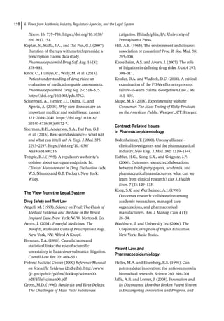 6 Views from Academia, Industry, Regulatory Agencies, and the Legal System
110
Discov. 16: 737–738. https://doi.org/10.1038/
nrd.2017.151.
Kaplan, S., Staffa, J.A., and Dal Pan, G.J. (2007).
Duration of therapy with metoclopramide: a
prescription claims data study.
Pharmacoepidemiol Drug Saf. Aug. 16 (8):
878–881.
Knox, C., Hampp, C., Willy, M. et al. (2015).
Patient understanding of drug risks: an
evaluation of medication guide assessments.
Pharmacoepidemiol. Drug Saf. 24: 518–525.
https://doi.org/10.1002/pds.3762.
Schieppati, A., Henter, J.I., Daina, E., and
Aperia, A. (2008). Why rare diseases are an
important medical and social issue. Lancet
371: 2039–2041. https://doi.org/10.1016/
S0140-­
6736(08)60872-­
7.
Sherman, R.E., Anderson, S.A., Dal Pan, G.J.
et al. (2016). Real-­
world evidence – what is it
and what can it tell us? N. Engl. J. Med. 375:
2293–2297. https://doi.org/10.1056/
NEJMsb1609216.
Temple, R.J. (1995). A regulatory authority’s
opinion about surrogate endpoints. In:
Clinical Measurement in Drug Evaluation (eds.
W.S. Nimmo and G.T. Tucker). New York:
Wiley.
The View from the Legal System
Drug Safety and Tort Law
Angell, M. (1997). Science on Trial: The Clash of
Medical Evidence and the Law in the Breast
Implant Case. New York: W. W. Norton  Co.
Avorn, J. (2004). Powerful Medicines: The
Benefits, Risks and Costs of Prescription Drugs.
New York, NY: Alfred A Knopf.
Brennan, T.A. (1988). Causal chains and
statistical links: the role of scientific
uncertainty in hazardous-­
substance litigation.
Cornell Law Rev. 73: 469–533.
Federal Judicial Center (2000) Reference Manual
on Scientific Evidence (2nd edn). http://www.
fjc.gov/public/pdf.nsf/lookup/sciman00.
pdf/$file/sciman00.pdf
Green, M.D. (1996). Bendectin and Birth Defects:
The Challenges of Mass Toxic Substances
Litigation. Philadelphia, PA: University of
Pennsylvania Press.
Hill, A.B. (1965). The environment and disease:
association or causation? Proc. R. Soc. Med. 58:
295–300.
Kesselheim, A.S. and Avorn, J. (2007). The role
of litigation in defining drug risks. JAMA 297:
308–311.
Kessler, D.A. and Vladeck, D.C. (2008). A critical
examination of the FDA’s efforts to preempt
failure-­
to-­
warn claims. Georgetown Law J. 96:
461–495.
Shapo, M.S. (2008). Experimenting with the
Consumer: The Mass Testing of Risky Products
on the American Public. Westport, CT: Praeger.
Contract-­
Related Issues
in Pharmacoepidemiology
Bodenheimer, T. (2000). Uneasy alliance –
clinical investigators and the pharmaceutical
industry. New Engl. J. Med. 342: 1539–1544.
Eichler, H.G., Kong, S.X., and Grégoire, J.P.
(2006). Outcomes research collaborations
between third-­
party payers, academia, and
pharmaceutical manufacturers: what can we
learn from clinical research? Eur. J. Health
Econ. 7 (2): 129–135.
Kong, S.X. and Wertheimer, A.I. (1998).
Outcomes research: collaboration among
academic researchers, managed care
organizations, and pharmaceutical
manufacturers. Am. J. Manag. Care 4 (1):
28–34.
Washburn, J. and University Inc (2006). The
Corporate Corruption of Higher Education.
New York: Basic Books.
Patent Law and
Pharmacoepidemiology
Heller, M.A. and Eisenberg, R.S. (1998). Can
patents deter innovation: the anticommons in
biomedical research. Science 280: 698–701.
Jaffe, A.B. and Lerner, J. (2004). Innovation and
Its Discontents: How Our Broken Patent System
Is Endangering Innovation and Progress, and
 