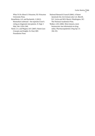  ­Further Readin 111
What To Do About It. Princeton, NJ: Princeton
University Press.
Kesselheim, A.S. and Karlawish, J. (2012).
Biomarkers unbound – the supreme Court’s
ruling on diagnostic-­
test patents. N. Engl. J.
Med. 366: 2338–2340.
Nard, C.A. and Wagner, R.P. (2007). Patent Law:
Concepts and Insights. St. Paul, MN:
Foundation Press.
National Research Council (2004). A Patent
System for the 21st Century (eds. S.A. Merrill,
R.C. Levin and M.B. Myers). Washington, DC:
The National Academies Press.
Walker, A.M. (2006). More lawyers, more
bureaucrats, less information on drug
safety. Pharmacoepidemiol. Drug Saf. 15:
394–395.
 