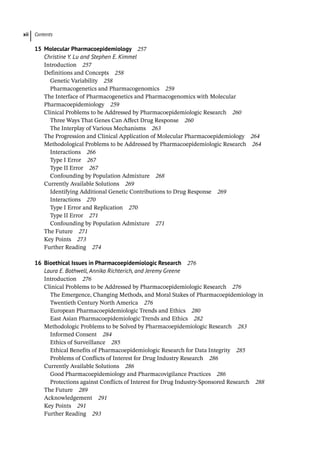 Contents
xii
15	Molecular Pharmacoepidemiology 257
Christine Y. Lu and Stephen E. Kimmel
­
Introduction 257
­
Definitions and Concepts 258
Genetic Variability 258
Pharmacogenetics and Pharmacogenomics 259
­
The Interface of Pharmacogenetics and Pharmacogenomics with Molecular
Pharmacoepidemiology 259
­
Clinical Problems to be Addressed by Pharmacoepidemiologic Research 260
Three Ways That Genes Can Affect Drug Response 260
The Interplay of Various Mechanisms 263
­
The Progression and Clinical Application of Molecular Pharmacoepidemiology 264
­
Methodological Problems to be Addressed by Pharmacoepidemiologic Research 264
Interactions 266
Type I Error 267
Type II Error 267
Confounding by Population Admixture 268
­
Currently Available Solutions 269
Identifying Additional Genetic Contributions to Drug Response 269
Interactions 270
Type I Error and Replication 270
Type II Error 271
Confounding by Population Admixture 271
­
The Future 271
­
Key Points 273
Further Reading 274
16	
Bioethical Issues in Pharmacoepidemiologic Research 276
Laura E. Bothwell, Annika Richterich, and Jeremy Greene
­
Introduction 276
­
Clinical Problems to be Addressed by Pharmacoepidemiologic Research 276
The Emergence, Changing Methods, and Moral Stakes of Pharmacoepidemiology in
Twentieth Century North America 276
European Pharmacoepidemiologic Trends and Ethics 280
East Asian Pharmacoepidemiologic Trends and Ethics 282
­
Methodologic Problems to be Solved by Pharmacoepidemiologic Research 283
Informed Consent 284
Ethics of Surveillance 285
Ethical Benefits of Pharmacoepidemiologic Research for Data Integrity 285
Problems of Conflicts of Interest for Drug Industry Research 286
­
Currently Available Solutions 286
Good Pharmacoepidemiology and Pharmacovigilance Practices 286
Protections against Conflicts of Interest for Drug Industry-­
Sponsored Research 288
­
The Future 289
Acknowledgement 291
­
Key Points 291
Further Reading 293
 