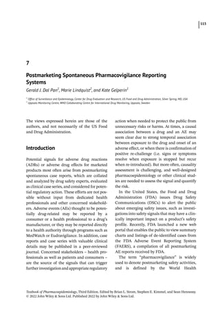 115
Textbook of Pharmacoepidemiology, Third Edition. Edited by Brian L. Strom, Stephen E. Kimmel, and Sean Hennessy.
© 2022 John Wiley  Sons Ltd. Published 2022 by John Wiley  Sons Ltd.
The views expressed herein are those of the
authors, and not necessarily of the US Food
and Drug Administration.
­Introduction
Potential signals for adverse drug reactions
(ADRs) or adverse drug effects for marketed
products most often arise from postmarketing
spontaneous case reports, which are collated
and analyzed by drug safety experts, evaluated
as clinical case series, and considered for poten-
tial regulatory action. These efforts are not pos-
sible without input from dedicated health
professionals and other concerned stakehold-
ers. Adverse events (AEs) thought to be poten-
tially drug-­
related may be reported by a
consumer or a health professional to a drug’s
manufacturer, or they may be reported directly
to a health authority through programs such as
MedWatch or Eudravigilance. In addition, case
reports and case series with valuable clinical
details may be published in a peer-­
reviewed
journal. Concerned stakeholders – health pro-
fessionals as well as patients and consumers –
are the source of the signals that can trigger
furtherinvestigationandappropriate­
regulatory
action when needed to protect the public from
unnecessary risks or harms. At times, a causal
association between a drug and an AE may
seem clear due to strong temporal association
between exposure to the drug and onset of an
adverse effect, or when there is confirmation of
positive re-­
challenge (i.e. signs or symptoms
resolve when exposure is stopped but recur
when re-­
introduced). But more often, causality
assessment is challenging, and well-­
designed
pharmacoepidemiology or other clinical stud-
ies are needed to assess the signal and quantify
the risk.
In the United States, the Food and Drug
Administration (FDA) issues Drug Safety
Communications (DSCs) to alert the public
about emerging safety issues, such as investi-
gations into safety signals that may have a clin-
ically important impact on a product’s safety
profile. Recently, FDA launched a new web
portal that enables the public to view summary
charts and listings of de-­
identified cases from
the FDA Adverse Event Reporting System
(FAERS), a compilation of all postmarketing
AE reports received by FDA.
The term “pharmacovigilance” is widely
used to denote postmarketing safety activities,
and is defined by the World Health
7
Postmarketing Spontaneous Pharmacovigilance Reporting
Systems
Gerald J. Dal Pan1
, Marie Lindquist2
, and Kate Gelperin1
1
Office of Surveillance and Epidemiology, Center for Drug Evaluation and Research, US Food and Drug Administration, Silver Spring, MD, USA
2
Uppsala Monitoring Centre, WHO Collaborating Centre for International Drug Monitoring, Uppsala, Sweden
 