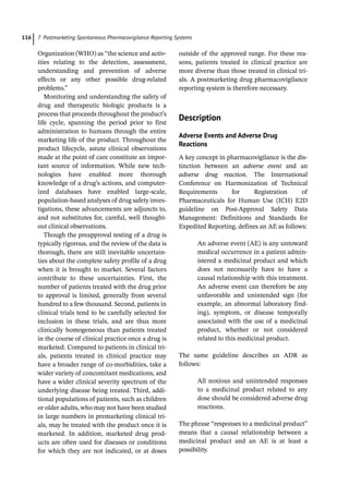 7 Postmarketing Spontaneous Pharmacovigilance Reporting Systems
116
Organization (WHO) as “the science and activ-
ities relating to the detection, assessment,
understanding and prevention of adverse
effects or any other possible drug-­
related
problems.”
Monitoring and understanding the safety of
drug and therapeutic biologic products is a
process that proceeds throughout the product’s
life cycle, spanning the period prior to first
administration to humans through the entire
marketing life of the product. Throughout the
product lifecycle, astute clinical observations
made at the point of care constitute an impor-
tant source of information. While new tech-
nologies have enabled more thorough
knowledge of a drug’s actions, and computer-
ized databases have enabled large-­
scale,
population-­
based analyses of drug safety inves-
tigations, these advancements are adjuncts to,
and not substitutes for, careful, well thought-­
out clinical observations.
Though the preapproval testing of a drug is
typically rigorous, and the review of the data is
thorough, there are still inevitable uncertain-
ties about the complete safety profile of a drug
when it is brought to market. Several factors
contribute to these uncertainties. First, the
number of patients treated with the drug prior
to approval is limited, generally from several
hundred to a few thousand. Second, patients in
clinical trials tend to be carefully selected for
inclusion in these trials, and are thus more
clinically homogeneous than patients treated
in the course of clinical practice once a drug is
marketed. Compared to patients in clinical tri-
als, patients treated in clinical practice may
have a broader range of co-­
morbidities, take a
wider variety of concomitant medications, and
have a wider clinical severity spectrum of the
underlying disease being treated. Third, addi-
tional populations of patients, such as children
or older adults, who may not have been studied
in large numbers in premarketing clinical tri-
als, may be treated with the product once it is
marketed. In addition, marketed drug prod-
ucts are often used for diseases or conditions
for which they are not indicated, or at doses
outside of the approved range. For these rea-
sons, patients treated in clinical practice are
more diverse than those treated in clinical tri-
als. A postmarketing drug pharmacovigilance
reporting system is therefore necessary.
­Description
Adverse Events and Adverse Drug
Reactions
A key concept in pharmacovigilance is the dis-
tinction between an adverse event and an
adverse drug reaction. The International
Conference on Harmonization of Technical
Requirements for Registration of
Pharmaceuticals for Human Use (ICH) E2D
guideline on Post-­
Approval Safety Data
Management: Definitions and Standards for
Expedited Reporting, defines an AE as follows:
An adverse event (AE) is any untoward
medical occurrence in a patient admin-
istered a medicinal product and which
does not necessarily have to have a
causal relationship with this treatment.
An adverse event can therefore be any
unfavorable and unintended sign (for
example, an abnormal laboratory find-
ing), symptom, or disease temporally
associated with the use of a medicinal
product, whether or not considered
related to this medicinal product.
The same guideline describes an ADR as
follows:
All noxious and unintended responses
to a medicinal product related to any
dose should be considered adverse drug
reactions.
The phrase “responses to a medicinal product”
means that a causal relationship between a
medicinal product and an AE is at least a
possibility.
 