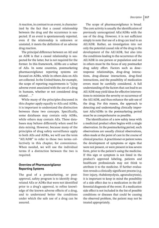 ­Descriptio ﻿ 117
A reaction, in contrast to an event, is character-
ized by the fact that a causal relationship
between the drug and the occurrence is sus-
pected. If an event is spontaneously reported,
even if the relationship is unknown or
unstated, it meets the definition of an adverse
drug reaction.
The principal difference between an AE and
an ADR is that a causal relationship is sus-
pected for the latter, but is not required for the
former. In this framework, ADRs are a subset
of AEs. In some countries, postmarketing
pharmacovigilance reporting systems are
focused on ADRs, while in others data on AEs
are collected. In the United States, for example,
the scope of reporting requirements is “[a]ny
adverse event associated with the use of a drug
in humans, whether or not considered drug
related . . .”
While many of the principles discussed in
this chapter apply equally to AEs and ADRs,
it is important to understand the distinction
between these two concepts. Specifically,
some databases may contain only ADRs,
while others may contain AEs. These data-
bases may behave differently when used for
data mining. However, because many of the
principles of drug safety surveillance apply
to both AEs and ADRs, we will use the term
“AE/ADR” to refer to these two terms col-
lectively in this chapter, for convenience.
When needed, we will use the individual
terms if a distinction between the two is
required.
Overview of Pharmacovigilance
Reporting Systems
The goal of a postmarketing, or post-­
approval, safety program is to identify drug-­
related AEs or ADRs that were not identified
prior to a drug’s approval, to refine knowl-
edge of the known adverse effects of a drug,
and to understand better the conditions
under which the safe use of a drug can be
assured.
The scope of pharmacovigilance is broad.
The core activity is usually the identification of
previously unrecognized AEs/ADRs with the
use of the drug. However, it is not sufficient
simply to note that use of a drug can lead to an
AE/ADR. Rather, an investigation into not
only the potential causal role of the drug in the
development of the AE/ADR, but also into
the conditions leading to the occurrence of the
AE/ADR in one person or population and not
in others must be the focus of any postmarket
drug safety effort. Factors such as dose–
response relationships, drug–drug interac-
tions, drug–disease interactions, drug–food
interactions, and the possibility of medication
errors must be carefully considered. A full
understanding of the factors that can lead to an
AE/ADR may yield ideas for effective interven-
tions to minimize the severity or occurrence of
the AE/ADR, and thus enhance the safe use of
the drug. For this reason, the approach to
detecting and understanding clinically impor-
tant AEs/ADRs in the postmarketing period
must be as comprehensive as possible.
The identification of a new safety issue with
a medicinal product often begins with a single
observation. In the postmarketing period, such
observations are usually clinical observations,
often made at the point of care in the course of
clinical practice. A practitioner or patient notes
the development of symptoms or signs that
were not present, or were present in less severe
form, prior to the patient’s using the medicine.
If this sign or symptom is not listed in the
product’s approved labeling, patients and
healthcare professionals may not think to
attribute it to the medicine. If further evalua-
tion reveals a clinically significant process (e.g.
liver injury, rhabdomyolysis, agranulocytosis),
it is important to keep in mind the possibility
of a side effect due to a medication in the dif-
ferential diagnosis of the event. If a medication
side effect is not included in the list of possible
conditions or diseases that could be causing
the observed problem, the patient may not be
treated appropriately.
 