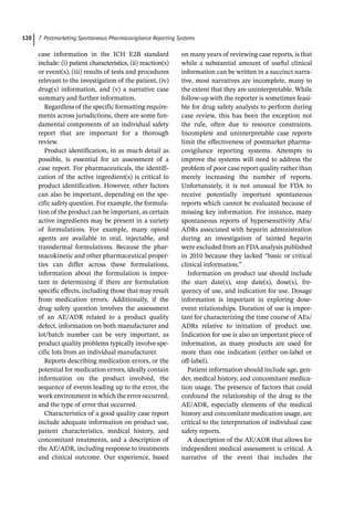 7 Postmarketing Spontaneous Pharmacovigilance Reporting Systems
120
case information in the ICH E2B standard
include: (i) patient characteristics, (ii) reaction(s)
or event(s), (iii) results of tests and procedures
relevant to the investigation of the patient, (iv)
drug(s) information, and (v) a narrative case
summary and further information.
Regardless of the specific formatting require-
ments across jurisdictions, there are some fun-
damental components of an individual safety
report that are important for a thorough
review.
Product identification, in as much detail as
possible, is essential for an assessment of a
case report. For pharmaceuticals, the identifi-
cation of the active ingredient(s) is critical to
product identification. However, other factors
can also be important, depending on the spe-
cific safety question. For example, the formula-
tion of the product can be important, as certain
active ingredients may be present in a variety
of formulations. For example, many opioid
agents are available in oral, injectable, and
transdermal formulations. Because the phar-
macokinetic and other pharmaceutical proper-
ties can differ across these formulations,
information about the formulation is impor-
tant in determining if there are formulation
specific effects, including those that may result
from medication errors. Additionally, if the
drug safety question involves the assessment
of an AE/ADR related to a product quality
defect, information on both manufacturer and
lot/batch number can be very important, as
product quality problems typically involve spe-
cific lots from an individual manufacturer.
Reports describing medication errors, or the
potential for medication errors, ideally contain
information on the product involved, the
sequence of events leading up to the error, the
work environment in which the error occurred,
and the type of error that occurred.
Characteristics of a good quality case report
include adequate information on product use,
patient characteristics, medical history, and
concomitant treatments, and a description of
the AE/ADR, including response to treatments
and clinical outcome. Our experience, based
on many years of reviewing case reports, is that
while a substantial amount of useful clinical
information can be written in a succinct narra-
tive, most narratives are incomplete, many to
the extent that they are uninterpretable. While
follow-­
up with the reporter is sometimes feasi-
ble for drug safety analysts to perform during
case review, this has been the exception not
the rule, often due to resource constraints.
Incomplete and uninterpretable case reports
limit the effectiveness of postmarket pharma-
covigilance reporting systems. Attempts to
improve the systems will need to address the
problem of poor case report quality rather than
merely increasing the number of reports.
Unfortunately, it is not unusual for FDA to
receive potentially important spontaneous
reports which cannot be evaluated because of
missing key information. For instance, many
spontaneous reports of hypersensitivity AEs/
ADRs associated with heparin administration
during an investigation of tainted heparin
were excluded from an FDA analysis published
in 2010 because they lacked “basic or critical
clinical information.”
Information on product use should include
the start date(s), stop date(s), dose(s), fre-
quency of use, and indication for use. Dosage
information is important in exploring dose-­
event relationships. Duration of use is impor-
tant for characterizing the time course of AEs/
ADRs relative to initiation of product use.
Indication for use is also an important piece of
information, as many products are used for
more than one indication (either on-­
label or
off-­
label).
Patient information should include age, gen-
der, medical history, and concomitant medica-
tion usage. The presence of factors that could
confound the relationship of the drug to the
AE/ADR, especially elements of the medical
history and concomitant medication usage, are
critical to the interpretation of individual case
safety reports.
A description of the AE/ADR that allows for
independent medical assessment is critical. A
narrative of the event that includes the
 