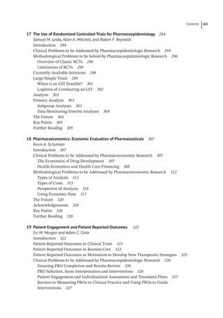 Contents xiii
17	
The Use of Randomized Controlled Trials for Pharmacoepidemiology 294
Samuel M. Lesko, Allen A. Mitchell, and Robert F. Reynolds
­
Introduction 294
­
Clinical Problems to be Addressed by Pharmacoepidemiologic Research 294
­
Methodological Problems to be Solved by Pharmacoepidemiologic Research 296
Overview of Classic RCTs 296
Limitations of RCTs 298
­
Currently Available Solutions 298
Large Simple Trials 298
When is an LST Feasible? 301
Logistics of Conducting an LST 302
­
Analysis 303
Primary Analysis 303
Subgroup Analyses 303
Data Monitoring/Interim Analyses 304
­
The Future 304
­
Key Points 305
Further Reading 305
18	
Pharmacoeconomics: Economic Evaluation of Pharmaceuticals 307
Kevin A. Schulman
­
Introduction 307
­
Clinical Problems to be Addressed by Pharmacoeconomic Research 307
The Economics of Drug Development 307
Health Economics and Health Care Financing 308
­
Methodological Problems to be Addressed by Pharmacoeconomic Research 312
Types of Analysis 312
Types of Costs 315
Perspective of Analysis 316
Using Economic Data 317
­
The Future 320
Acknowledgements 320
­
Key Points 320
Further Reading 320
19	
Patient Engagement and Patient Reported Outcomes 322
Esi M. Morgan and Adam C. Carle
­
Introduction 322
­
Patient Reported Outcomes in Clinical Trials 323
­
Patient Reported Outcomes in Routine Care 323
­
Patient Reported Outcomes as Motivation to Develop New Therapeutic Strategies 325
­
Clinical Problems to be Addressed by Pharmacoepidemiologic Research 326
Ensuring PRO Completion and Results Review 326
PRO Selection, Score Interpretation and Interventions 326
Patient Engagement and Individualized Assessment and Treatment Plans 327
Barriers to Measuring PROs in Clinical Practice and Using PROs to Guide
Interventions 327
0005160718.INDD 13 09-13-2021 15:12:51
 
