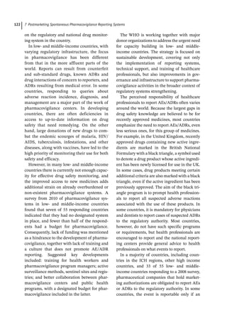 7 Postmarketing Spontaneous Pharmacovigilance Reporting Systems
122
on the regulatory and national drug monitor-
ing system in the country.
In low-­and middle-­
income countries, with
varying regulatory infrastructure, the focus
in pharmacovigilance has been different
from that in the more affluent parts of the
world. Reports can result from counterfeit
and sub-­
standard drugs, known ADRs and
drug interactions of concern to reporters, and
ADRs resulting from medical error. In some
countries, responding to queries about
adverse reaction incidence, diagnosis, and
management are a major part of the work of
pharmacovigilance centers. In developing
countries, there are often deficiencies in
access to up-­
to-­
date information on drug
safety that need remedying. On the other
hand, large donations of new drugs to com-
bat the endemic scourges of malaria, HIV/
AIDS, tuberculosis, infestations, and other
diseases, along with vaccines, have led to the
high priority of monitoring their use for both
safety and efficacy.
However, in many low-­and middle-­
income
countries there is currently not enough capac-
ity for effective drug safety monitoring, and
the improved access to new medicines adds
additional strain on already overburdened or
non-­
existent pharmacovigilance systems. A
survey from 2010 of pharmacovigilance sys-
tems in low-­ and middle-­
income countries
found that seven of 55 responding countries
indicated that they had no designated system
in place, and fewer than half of the respond-
ents had a budget for pharmacovigilance.
Consequently, lack of funding was mentioned
as a hindrance to the development of pharma-
covigilance, together with lack of training and
a culture that does not promote AE/ADR
reporting. Suggested key developments
included: training for health workers and
pharmacovigilance program managers; active
surveillance methods, sentinel sites and regis-
tries; and better collaboration between phar-
macovigilance centers and public health
programs, with a designated budget for phar-
macovigilance included in the latter.
The WHO is working together with major
donor organizations to address the urgent need
for capacity building in low-­ and middle-­
income countries. The strategy is focused on
sustainable development, covering not only
the implementation of reporting systems,
technical support, and training of healthcare
professionals, but also improvements in gov-
ernance and infrastructure to support pharma-
covigilance activities in the broader context of
regulatory systems strengthening.
The perceived responsibility of healthcare
professionals to report AEs/ADRs often varies
around the world. Because the largest gaps in
drug safety knowledge are believed to be for
recently approved medicines, most countries
emphasize the need to report AEs/ADRs, even
less serious ones, for this group of medicines.
For example, in the United Kingdom, recently
approved drugs containing new active ingre-
dients are marked in the British National
Formulary with a black triangle, a symbol used
to denote a drug product whose active ingredi-
ent has been newly licensed for use in the UK.
In some cases, drug products meeting certain
additional criteria are also marked with a black
triangle, even if the active ingredient has been
previously approved. The aim of the black tri-
angle program is to prompt health profession-
als to report all suspected adverse reactions
associated with the use of these products. In
some countries, it is mandatory for physicians
and dentists to report cases of suspected ADRs
to the regulatory authority. Most countries,
however, do not have such specific programs
or requirements, but health professionals are
encouraged to report and the national report-
ing centers provide general advice to health
professionals on what events to report.
In a majority of countries, including coun-
tries in the ICH regions, other high income
countries, and 33 of 55 low-­ and middle-­
income countries responding to a 2008 survey,
pharmaceutical companies that hold market-
ing authorizations are obligated to report AEs
or ADRs to the regulatory authority. In some
countries, the event is reportable only if an
 