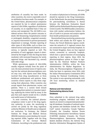 ­Descriptio ﻿ 123
attribution of causality has been made. In
other countries, the event is reportable even if
no attribution has been made. For example, in
the United States, pharmaceutical companies
are required by law to submit spontaneous
reports of AEs/ADRs, regardless of attribution
of causality, on an expedited basis if they are
serious and unexpected. The AE/ADR is con-
sidered serious when the patient outcome is:
death; life-­
threatening; hospitalization (initial
or prolonged); disability; congenital anomaly;
or, requires intervention to prevent permanent
impairment or damage. Periodic reporting of
other types of AEs/ADRs, such as those con-
sidered serious and expected (labeled), or non-
serious, is typically required as well. The
periodicity of such aggregate reports is deter-
mined by the length of time the drug has been
marketed, with increased frequency for newly
approved drugs, and decreased (e.g. annual)
with older drugs.
While spontaneous reports of AEs/ADRs
usually originate initially from the point of
care, the more proximal source of reports com-
ing into the national pharmacovigilance cent-
ers may vary, with reports most often being
received from drug manufacturers or from
healthcare professionals and patients. Some
countries restrict reports to only those origi-
nating from physicians. Other countries also
accept reports from pharmacists, nurses, and
patients. There is a current trend toward
encouraging direct patient or consumer report-
ing, replacing the notion held by many in the
past that such reports would not be a reliable
and useful source of information.
In most countries, the national pharma-
covigilance center is part of the drug regula-
tory authority; in some, the monitoring is
carried out jointly by the drug regulatory
authority/Ministry of Health and an independ-
ent institution. In Germany, the Federal
Institute for Drugs and Medical Devices
(BfArM) maintains a joint database for record-
ing reported ADRs, together with the Drug
Commission of the German Medical
Profession. According to the professional code
of conduct of physicians in Germany, all ADRs
should be reported to the Drug Commission.
In the Netherlands, the practical responsibility
for post-­
marketing surveillance is shared
between the Medicines Evaluation Board
(MEB)andtheNetherlandsPharmacovigilance
Centre (Lareb). The MEB handles communica-
tions with market authorization holders; the
role of Lareb is to process and analyze reports
from health professionals and patients.
Decentralized drug monitoring systems exist
both within and outside the ICH region. In
France, the French Medicines Agency coordi-
nates the network of 31 regional centers that
are connected to major university hospitals. In
the United Kingdom, there are four regional
centers connected to university hospitals,
which have a special function of encouraging
reporting in their regions. Since 2018, the
pharmacovigilance system in China is regu-
lated by the National Medical Products
Administration (NMPA), within the State
Administration for Market Regulation. In
India, the Pharmacovigilance Programme of
India has been in operation since 2010, with
the Indian Pharmacopoeia Commission (IPC)
running the National Coordinating Centre.
The system is now operating nationwide, with
250 local monitoring centers in medical
institutes.
National and International
Postmarketing Adverse Event
Databases
Once submitted to the national drug safety
monitoring program, individual case safety
reports are stored in computerized postmarket-
ing AE databases. Examples of national report-
ing systems and databases include the “Blue
Card” system (Australia), Canada Vigilance
(Canada), the Canadian Adverse Events
Following Immunization Surveillance System
(CAEFISS) database (Canada), the French
Pharmacovigilance Spontaneous Reporting
System database (France), the Adverse Drug
Reaction Information Management System of
 