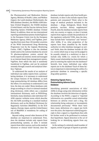 7 Postmarketing Spontaneous Pharmacovigilance Reporting Systems
124
the Pharmaceutical and Medication Devices
Agency, Ministry of Health, Labor, and Welfare
(Japan), the Lareb database (Netherlands), the
BISI database (Sweden), the MHRA ADR data-
base (United Kingdom), the FAERS database
(United States), and the Vaccine Adverse Event
Reporting System (VAERS) database (United
States). In addition, there are two international
reportinganddatabasesystems:EudraVigilance
in the European Union (run by the European
Medicines Agency, EMA); and VigiBase, pool-
ing data from more than 130 member countries
of the WHO International Drug Monitoring
Programme (run by the Uppsala Monitoring
Centre, UMC). VigiBase is also the database
model used as the national database by around
70 pharmacovigilance centers around the
world; reports are entered, stored and managed
in an internet-­
based data management system,
VigiFlow, from which the data is seamlessly
transferred to VigiBase, and can be analyzed
remotely through a search and analytical inter-
face, VigiLyze.
To understand the results of an analysis of
individual case safety reports from a postmar-
keting database, it is necessary to understand
the unique features of the database, as each
large postmarketing AE database differs from
the others. It is necessary to understand if, and
how, the data are coded. Many databases code
drugs according to a local or national standard
drug dictionary, while others use a standard
international dictionary, such as WHODrug.
Similarly, many databases code individual AE/
ADR reporter verbatim terms which describe
the AE/ADR according to a standard medical
dictionary, such as the Medical Dictionary for
Regulatory Activities (MedDRA). In the ICH
regions, (Europe, Japan, and the United States)
use of MedDRA is mandatory for coding of
AEs/ADRs.
Beyond coding, several other features of the
database are important to understand. First,
does the database include only reports from
postmarketing systems, or does it include
reports from other sources, such as the medical
literature or clinical trials? Second, does the
database include reports only from health pro-
fessionals, or does it also include reports from
patients and consumers? Third, what is the
range of medical products included in the
database – drugs, biologicals, blood, blood
products, vaccines, dietary supplements?
Fourth, does the database include reports from
only one country or region, or does it include
reports from regions outside the jurisdiction of
the regulatory authority? Fifth, does the data-
base include both “nonserious” and “serious”
AEs/ ADRs; if so, what proportion of the
reports have been classified by the health
authority (or other database manager) as seri-
ous? Sixth, does the database include all AEs
(i.e. events which may or may not be judged to
be causally related to a medicine) or does it
include only ADRs (i.e. events for which a
likely causal relationship has been determined
prior to entering the report into the database)?
Seventh, how many individual case safety
reports are in the database? Each of these fac-
tors is important in determining the utility of a
particular database in answering a specific
drug safety question.
Detecting Signals from a
Postmarketing Adverse Event
Database
Identifying potential associations of AEs/
ADRs to drugs using only information within
the database involves the detection of signals.
According to the WHO, a signal is “reported
information on a possible causal relationship
between an adverse event and a drug, the
relationship being unknown or incompletely
documented previously.” While there have
been many definitions of a signal put forth
over the years, the important underlying prin-
ciple is that a signal is a hypothesis that calls
for further work to be performed to evaluate
that hypothesis. Signal detection is the act of
looking for or identifying signals from any
source.
In the setting of a relatively small number of
reports, review of groups of reports or periodic
 