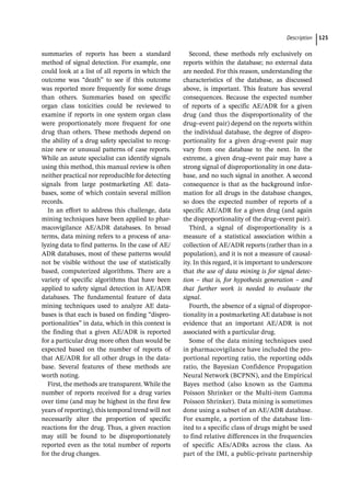 ­Descriptio ﻿ 125
summaries of reports has been a standard
method of signal detection. For example, one
could look at a list of all reports in which the
outcome was “death” to see if this outcome
was reported more frequently for some drugs
than others. Summaries based on specific
organ class toxicities could be reviewed to
examine if reports in one system organ class
were proportionately more frequent for one
drug than others. These methods depend on
the ability of a drug safety specialist to recog-
nize new or unusual patterns of case reports.
While an astute specialist can identify signals
using this method, this manual review is often
neither practical nor reproducible for detecting
signals from large postmarketing AE data-
bases, some of which contain several million
records.
In an effort to address this challenge, data
mining techniques have been applied to phar-
macovigilance AE/ADR databases. In broad
terms, data mining refers to a process of ana-
lyzing data to find patterns. In the case of AE/
ADR databases, most of these patterns would
not be visible without the use of statistically
based, computerized algorithms. There are a
variety of specific algorithms that have been
applied to safety signal detection in AE/ADR
databases. The fundamental feature of data
mining techniques used to analyze AE data-
bases is that each is based on finding “dispro-
portionalities” in data, which in this context is
the finding that a given AE/ADR is reported
for a particular drug more often than would be
expected based on the number of reports of
that AE/ADR for all other drugs in the data-
base. Several features of these methods are
worth noting.
First, the methods are transparent. While the
number of reports received for a drug varies
over time (and may be highest in the first few
years of reporting), this temporal trend will not
necessarily alter the proportion of specific
reactions for the drug. Thus, a given reaction
may still be found to be disproportionately
reported even as the total number of reports
for the drug changes.
Second, these methods rely exclusively on
reports within the database; no external data
are needed. For this reason, understanding the
characteristics of the database, as discussed
above, is important. This feature has several
consequences. Because the expected number
of reports of a specific AE/ADR for a given
drug (and thus the disproportionality of the
drug–event pair) depend on the reports within
the individual database, the degree of dispro-
portionality for a given drug–event pair may
vary from one database to the next. In the
extreme, a given drug–event pair may have a
strong signal of disproportionality in one data-
base, and no such signal in another. A second
consequence is that as the background infor-
mation for all drugs in the database changes,
so does the expected number of reports of a
specific AE/ADR for a given drug (and again
the disproportionality of the drug–event pair).
Third, a signal of disproportionality is a
measure of a statistical association within a
collection of AE/ADR reports (rather than in a
population), and it is not a measure of causal-
ity. In this regard, it is important to underscore
that the use of data mining is for signal detec-
tion – that is, for hypothesis generation – and
that further work is needed to evaluate the
signal.
Fourth, the absence of a signal of dispropor-
tionality in a postmarketing AE database is not
evidence that an important AE/ADR is not
associated with a particular drug.
Some of the data mining techniques used
in pharmacovigilance have included the pro-
portional reporting ratio, the reporting odds
ratio, the Bayesian Confidence Propagation
Neural Network (BCPNN), and the Empirical
Bayes method (also known as the Gamma
Poisson Shrinker or the Multi-­
item Gamma
Poisson Shrinker). Data mining is sometimes
done using a subset of an AE/ADR database.
For example, a portion of the database lim-
ited to a specific class of drugs might be used
to find relative differences in the frequencies
of specific AEs/ADRs across the class. As
part of the IMI, a public-­
private partnership
 