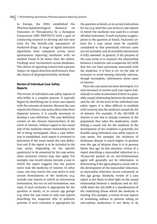 7 Postmarketing Spontaneous Pharmacovigilance Reporting Systems
126
in Europe, the EMA established the
Pharmacoepidemiological Research on
Outcomes of Therapeutics by a European
Consortium (IMI PROTECT) with a goal of
conducting research to develop and test new
tools for the benefit–risk assessment of
­
marketed drugs. A range of signal detection
algorithms were compared across seven
spontaneous reporting databases with no
method found to be better than the others.
Findings were inconsistent across databases.
The choice of signaling criteria had a greater
impact on signal detection performance than
the choice of disproportionality methods.
Review of Individual Case Safety
Reports
The review of individual case safety reports of
AEs/ADRs is a complex process. It typically
begins by identifying one or more case reports
with the outcome of interest. Because the case
reports that form a case series often come from
disparate sources, it is usually necessary to
develop a case definition. The case definition
centers on the clinical characteristics of the
event of interest, without regard to the causal
role of the medicine whose relationship to the
AE is being investigated. Once a case defini-
tion is established, each report is reviewed to
determine if the event meets the case defini-
tion and if the report is to be included in the
case series. Depending on the specific
question(s) to be answered by the case series,
other exclusion criteria may also apply. For
example, one would always exclude a case in
which the report suggests that the patient
never took the medicine of interest. In other
cases, one may restrict the case series to only
certain formulations of the medicine (e.g.
include case reports in which an intravenous
formulation, but not an oral formulation, was
used, if such exclusion is appropriate for the
question at hand), or to certain age groups
(e.g. limit the case series to only case reports
describing the suspected AEs in pediatric
patients, if such exclusion is appropriate for
the question at hand), or to certain indications
for use (e.g. limit the case series to case reports
in which the medicine was used for a certain
off-­
label indication, if such exclusion is appro-
priate to the question at hand). Exclusion cri-
teria for a case series must be carefully
considered so that potentially relevant cases
are not excluded, and all available information
is fully assessed. In general, if the purpose of
the case series is to examine the relationship
between a medicine and a suspected AE/ADR
that has not been previously associated with
the medicine, it is best to err on the side of
inclusion to avoid missing clinically relevant,
though incomplete, information about cases
of interest.
Once the case series has been developed, it is
next necessary to review each case report indi-
vidually in order to determine if there is a plau-
sible causal relationship between the medicine
and the AE. At the level of the individual case
safety report, it is often difficult to establish
with certainty that the medicine caused the AE
of interest. For example, if the AE/ADR of
interest is one that is already common in the
population that takes the medication, estab-
lishing a causal role for the medicine in the
development of the condition is generally not
feasible using individual case safety reports or
case series. For example, the incidence of
Parkinson disease is much higher in persons
over the age of 60years than it is in persons
below that age. In this situation, review of a
report describing a myocardial infarction in a
70-­
year-­
old patient on an anti-­
Parkinsonian
agent will generally not be informative in
determining if the agent played a causal role in
the development of the myocardial infarction,
as myocardial infarction occurs commonly in
this age group. Similarly, review of a case
report is not likely to shed light on the causal
relationship between a medicine and an AE/
ADR when the AE/ADR is a manifestation of
the underlying illness which the medicine is
treating. For example, a review of case reports
of worsening asthma in patients taking an
anti-­
asthma medication is not likely to be
 