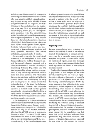 ­Descriptio ﻿ 127
­
sufficient to establish a causal link between the
worsening asthma and the medication. Review
of a case series to establish a causal relation-
ship between a drug and a AE/ADR is most
straightforward when the suspected AE/ADR:
(i) is rare in the population when the medica-
tion is not used, (ii) is not a manifestation of
the underlying disease, (iii) has a strong tem-
poral association with drug administration,
and (iv) is biologically plausible as a drug reac-
tion or is generally the result of a drug reaction
based on other clinical experience. Examples
of AEs/ADRs that often meet these criteria are
acute hepatic failure, aplastic anemia, agranu-
locytosis, rhabdomyolysis, serious skin reac-
tions such as Stevens-­
Johnson syndrome and
toxic epidermal necrolysis, and certain
arrhythmias, such as torsades de pointes.
The approach to assessing the causal role of
a medicine in the development of an AE/ADR
has evolved over the past four decades. In gen-
eral, the approach relies on a systematic review
of each case report to ascertain the temporal
relationship between drug intake and the
development of the adverse reaction, an assess-
ment of any co-­
existing diseases or medica-
tions that could confound the relationship
between the medicine and the AE/ADR, the
clinical course after withdrawing the drug
(“de-­
challenge”), and the clinical course after
re-­
introduction of the drug (re-­
challenge),
when applicable. Naranjo and colleagues
described a method based on these general
principles for estimating the likelihood that a
drug caused an adverse clinical event. The
WHO has developed a qualitative scale for cat-
egorizing causality assessments.
In the development of a case series, once the
individual cases are reviewed, it is important to
integrate the findings across the cases to deter-
mine patterns that may point to a relationship
between the drug and the AE/ADR. For exam-
ple, does the AE/ADR appear at some doses,
but not at others? Does the AE/ADR appear
after one or a few doses, or does it appear only
after a more prolonged exposure? Is the spec-
trum of severity of the event homogeneous or
is it heterogeneous? Are certain co-­
morbidities
or concomitant medications more likely to be
present in patients with the event? In the
review of a case series, there are no prespeci-
fied answers to these questions that establish
or exclude the possibility that the drug led to
the AE/ADR. Rather, the characteristics of the
individual cases, taken together with the pat-
terns observed in the case series itself, can lead
the analyst to determine if the medication has
a reasonable possibility of causing the condi-
tion of interest.
Reporting Ratios
Because postmarketing safety reporting sys-
tems do not capture all cases of an event of
interest, it is not possible to calculate an inci-
dence rate for a particular drug–event pair.
However, analysis of AEs/ADRs based simply
on numbers of reports, even after thorough
analysis of these reports, does not in itself put
these reports into the context of how widely a
medicine is used.
To adjust for the extent of drug utilization in
a population in the analysis of AE/ADR
reports, a reporting ratio can be used. A report-
ing ratio is defined as the number of cases of a
particular AE/ADR reported to an AE data-
base during a specific time period divided by
some measure of drug utilization in the same
time period. Across drugs in an AE database,
the reporting ratios measure the relative fre-
quency of the AE/ADR reports adjusting for
differences in the level of drug utilization in
that database. The numerator is derived from
counts of AE/ADR reports associated with the
drug of interest that are recorded in the post-
marketing AE database during a specified
time period. In the past, the denominator typi-
cally consisted of the number of dispensed
prescriptions, used as a surrogate measure of
drug exposure in the population over that
same time period, and often estimated from
proprietary drug utilization databases. The
number of dispensed prescriptions was used
because data on the number of unique
 