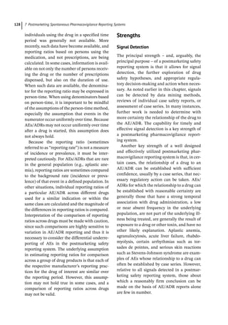 7 Postmarketing Spontaneous Pharmacovigilance Reporting Systems
128
­
individuals using the drug in a specified time
period was generally not available. More
recently, such data have become available, and
reporting ratios based on persons using the
medication, and not prescriptions, are being
calculated. In some cases, information is avail-
able on not only the number of persons receiv-
ing the drug or the number of prescriptions
dispensed, but also on the duration of use.
When such data are available, the denomina-
tor for the reporting ratio may be expressed in
person-­
time. When using denominators based
on person-­
time, it is important to be mindful
of the assumptions of the person-­
time method,
especially the assumption that events in the
numerator occur uniformly over time. Because
AEs/ADRs may not occur uniformly over time
after a drug is started, this assumption does
not always hold.
Because the reporting ratio (sometimes
referred to as “reporting rate”) is not a measure
of incidence or prevalence, it must be inter-
preted cautiously. For AEs/ADRs that are rare
in the general population (e.g., aplastic ane-
mia), reporting ratios are sometimes compared
to the background rate (incidence or preva-
lence) of that event in a defined population. In
other situations, individual reporting ratios of
a particular AE/ADR across different drugs
used for a similar indication or within the
same class are calculated and the magnitude of
the differences in reporting ratios is compared.
Interpretation of the comparison of reporting
ratios across drugs must be made with caution,
since such comparisons are highly sensitive to
variation in AE/ADR reporting and thus it is
necessary to consider the differential underre-
porting of AEs in the postmarketing safety
reporting system. The underlying assumption
in estimating reporting ratios for comparison
across a group of drug products is that each of
the respective manufacturer’s reporting prac-
tices for the drug of interest are similar over
the reporting period. However, this assump-
tion may not hold true in some cases, and a
comparison of reporting ratios across drugs
may not be valid.
­Strengths
Signal Detection
The principal strength – and, arguably, the
principal purpose – of a postmarketing safety
reporting system is that it allows for signal
detection, the further exploration of drug
safety hypotheses, and appropriate regula-
tory decision-­
making and action when neces-
sary. As noted earlier in this chapter, signals
can be detected by data mining methods,
reviews of individual case safety reports, or
assessment of case series. In many instances,
further work is needed to determine with
more certainty the relationship of the drug to
the AE/ADR. The capability for timely and
effective signal detection is a key strength of
a postmarketing pharmacovigilance report-
ing system.
Another key strength of a well designed
and effectively utilized postmarketing phar-
macovigilance reporting system is that, in cer-
tain cases, the relationship of a drug to an
AE/ADR can be established with sufficient
confidence, usually by a case series, that nec-
essary regulatory action can be taken. AEs/
ADRs for which the relationship to a drug can
be established with reasonable certainty are
generally those that have a strong temporal
association with drug administration, a low
or near absent frequency in the underlying
population, are not part of the underlying ill-
ness being treated, are generally the result of
exposure to a drug or other toxin, and have no
other likely explanation. Aplastic anemia,
agranulocytosis, acute liver failure, rhabdo-
myolysis, certain arrhythmias such as tor-
sades de pointes, and serious skin reactions
such as Stevens-­
Johnson syndrome are exam-
ples of AEs whose relationship to a drug can
often be established by case series. However,
relative to all signals detected in a postmar-
keting safety reporting system, those about
which a reasonably firm conclusion can be
made on the basis of AE/ADR reports alone
are few in number.
 
