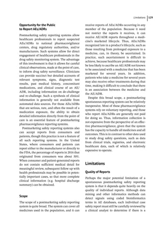 ­Limitation ﻿ 129
Opportunity for the Public
to Report AEs/ADRs
Postmarketing safety reporting systems allow
healthcare professionals to report suspected
AEs/ADRs to national pharmacovigilance
centers, drug regulatory authorities, and/or
manufacturers. Such systems allow for direct
engagement of healthcare professionals in the
drug safety monitoring system. The advantage
of this involvement is that it allows for careful
clinical observations, made at the point of care,
to inform drug safety surveillance. Clinicians
can provide succinct but detailed accounts of
relevant symptoms, signs, diagnostic test
results, past medical history, concomitant
medications, and clinical course of an AE/
ADR, including information on de-­
challenge
and re-­
challenge. Such a synthesis of clinical
information is generally not available from
automated data sources. For those AEs/ADRs
that are serious, rare, and often the result of a
medication exposure, the ability to obtain
detailed information directly from the point of
care is an essential feature of postmarketing
pharmacovigilance reporting systems.
Postmarketing safety reporting systems also
can accept reports from consumers and
patients, though this practice is not a feature of
all such reporting systems. In the United
States, where consumers and patients can
report either to the manufacturer or directly to
the FDA, the percentage of reports in 2016 that
originated from consumers was about 50%.
When consumer and patient-­
generated reports
do not contain sufficient medical detail for
meaningful review, subsequent follow up with
health professionals may be possible in poten-
tially important cases, so that more complete
clinical information (e.g. hospital discharge
summary) can be obtained.
Scope
The scope of a postmarketing safety reporting
system is quite broad. The system can cover all
medicines used in the population, and it can
receive reports of AEs/ADRs occurring in any
member of the population. Because it need
not restrict the reports it receives, it can
receive AE/ADR reports throughout a medi-
cine’s marketed lifecycle. Thus, AEs/ADRs
recognized late in a product’s lifecycle, such as
those resulting from prolonged exposure to a
medicine, can, in theory, be ascertained. In
practice, such ascertainment is difficult to
achieve, because healthcare professionals may
be less likely to ascribe an AE/ADR not known
to be associated with a medicine that has been
marketed for several years. In addition,
patients who take a medicine for several years
may also receive other treatments during that
time, making it difficult to conclude that there
is an association between the medicine and
the AE/ADR.
Despite this broad scope, a postmarketing
spontaneous reporting system can be relatively
inexpensive. Most of these pharmacovigilance
systems rely on voluntary reporting, and those
who report AEs/ADRs are generally not paid
for doing so. Thus, information collection is
not expensive from the perspective of an effec-
tive pharmacovigilance, given that the system
has the capacity to handle all medicines and all
outcomes. This is in contrast to other data used
to study drug safety questions, such as data
from clinical trials, registries, and electronic
healthcare data, each of which is relatively
expensive to operate.
­Limitations
Quality of Reports
Perhaps the major potential limitation of a
spontaneous postmarketing safety reporting
system is that it depends quite heavily on the
quality of individual reports. Although data
mining and other informatics methods can
detect signals using coded bioinformatics
terms in AE databases, each individual case
safety report must still be carefully reviewed by
a clinical analyst to determine if there is a
 