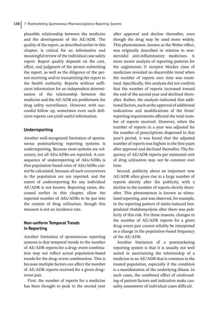 7 Postmarketing Spontaneous Pharmacovigilance Reporting Systems
130
plausible relationship between the medicine
and the development of the AE/ADR. The
quality of the report, as described earlier in this
chapter, is critical for an informative and
meaningful review of the individual case safety
report. Report quality depends on the care,
effort, and judgment of the person submitting
the report, as well as the diligence of the per-
son receiving and/or transmitting the report to
the health authority. Reports without suffi-
cient information for an independent determi-
nation of the relationship between the
medicine and the AE/ADR are problematic for
drug safety surveillance. However, with suc-
cessful follow up, sometimes even such defi-
cient reports can yield useful information.
Underreporting
Another well-­
recognized limitation of sponta-
neous postmarketing reporting systems is
underreporting. Because most systems are vol-
untary, not all AEs/ADRs are reported. A con-
sequence of underreporting of AEs/ADRs is
that population-­
based rates of AEs/ADRs can-
not be calculated, because all such occurrences
in the population are not reported, and the
extent of underreporting for any individual
AE/ADR is not known. Reporting ratios, dis-
cussed earlier in this chapter, allow the
reported number of AEs/ADRs to be put into
the context of drug utilization, though this
measure is not an incidence rate.
Non-­
uniform Temporal Trends
in Reporting
Another limitation of spontaneous reporting
systems is that temporal trends in the number
of AE/ADR reports for a drug–event combina-
tion may not reflect actual population-­
based
trends for the drug–event combination. This is
because multiple factors can affect the number
of AE/ADR reports received for a given drug–
event pair.
First, the number of reports for a medicine
has been thought to peak in the second year
after approval and decline thereafter, even
though the drug may be used more widely.
This phenomenon, known as the Weber effect,
was originally described in relation to non-­
steroidal anti-­
inflammatory medicines. A
more recent analysis of reporting patterns for
the angiotensin II receptor blocker class of
medicines revealed no discernible trend when
the number of reports over time was exam-
ined. Specifically, this analysis did not confirm
that the number of reports increased toward
the end of the second year and declined there-
after. Rather, the analysis indicated that addi-
tionalfactors,suchastheapprovalof additional
indications and modifications of the firms’
reporting requirements affected the total num-
ber of reports received. However, when the
number of reports in a year was adjusted for
the number of prescriptions dispensed in that
year’s period, it was found that the adjusted
number of reports was highest in the first years
after approval and declined thereafter. The fre-
quency of AE/ADR reports per estimated unit
of drug utilization may not be constant over
time.
Second, publicity about an important new
AE/ADR often gives rise to a large number of
reports shortly after the publicity, with a
decline in the number of reports shortly there-
after. This phenomenon is known as stimu-
lated reporting, and was observed, for example,
in the reporting pattern of statin-­
induced hos-
pitalized rhabdomyolysis after there was pub-
licity of this risk. For these reasons, changes in
the number of AE/ADR reports for a given
drug–event pair cannot reliably be interpreted
as a change in the population-­
based frequency
of the AE/ADR.
Another limitation of a postmarketing
reporting system is that it is usually not well
suited to ascertaining the relationship of a
medicine to an AE/ADR that is common in the
treated population, especially if the condition
is a manifestation of the underlying illness. In
such cases, the combined effect of confound-
ing of patient factors and indication make cau-
sality assessment of individual cases difficult.
 