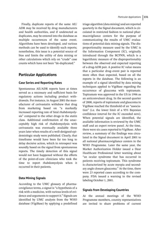 ­Particular Application ﻿ 131
Finally, duplicate reports of the same AE/
ADR may be received by drug manufacturers
and health authorities, and if undetected as
duplicates, may be entered into the database as
multiple occurrences of the same event.
Algorithms have been developed, and various
methods can be used to identify such reports;
nonetheless, this issue is a potential source of
bias and limits the utility of data mining or
other calculations which rely on “crude” case
counts which have not been “de-­
duplicated.”
­Particular Applications
Case Series and Reporting Rates
Spontaneous AE/ADR reports have at times
served as a necessary and sufficient basis for
regulatory actions including product with-
drawals. For instance, in August 2001 the man-
ufacturer of cerivastatin withdrew that drug
from marketing based on “a markedly
increased reporting rate of fatal rhabdomyoly-
sis” compared to the other drugs in the statin
class. Additional confirmation of the unac-
ceptably high risk of rhabdomyolysis with
cerivastatin was eventually available three
years later when results of a well-­
designed epi-
demiologic study were published. Clearly, that
timeframe would have been far too long to
delay decisive action, which in retrospect was
soundly based on the signal from spontaneous
reports. The timely detection of this signal
would not have happened without the efforts
of the point-­
of-­
care clinicians who took the
time to report rhabdomyolysis when it
occurred in their patients.
Data Mining Signals
According to the UMC glossary of pharma-
covigilance terms, a signal is “a hypothesis of a
risk with a medicine, with various levels of evi-
dence and arguments to support it.” Signals are
identified by UMC analysts from the WHO
database (VigiBase) by applying a predefined
triage algorithm (data mining) and are reported
quarterly in the Signal document, which is cir-
culated in restricted fashion to national phar-
macovigilance centers for the purpose of
communicating the results of UMC evalua-
tions of potential data mining signals. The dis-
proportionality measure used by the UMC is
the Information Component (IC), originally
introduced through the BCPNN, which is a
logarithmic measure of the disproportionality
between the observed and expected reporting
of a drug-­
ADR pair. A positive IC value means
that a particular drug–event pair is reported
more often than expected, based on all the
reports in the database. The following is an
example of a signal identified by data mining
techniques applied to VigiBase regarding the
occurrence of glaucoma with topiramate.
Topiramate was approved in the US in 1996 as
an anticonvulsant drug. In the second quarter
of 2000, reports of topiramate and glaucoma in
VigiBase reached the threshold of an “associa-
tion” (i.e. the lower limit of a 95% Bayesian
confidence interval for the IC exceeded zero).
When potential signals are identified, the
available information is reviewed by the UMC
staff and an expert review panel. At the time,
there were six cases reported to VigiBase. After
review, a summary of the findings was circu-
lated in the Signal document in April 2001 to
all national pharmacovigilance centers in the
WHO Programme. Later the same year, the
Market Authorization Holder issued a Dear
Healthcare Professional letter warning about
“an ocular syndrome that has occurred in
patients receiving topiramate. This syndrome
is characterized by acute myopia and second-
ary angle closure glaucoma.” At the time, there
were 23 reported cases according to the com-
pany. FDA issued a warning in the revised
labeling October 1, 2001.
Signals from Developing Countries
At the annual meetings of the WHO
Programme members, country representatives
are invited to share problems of current
 