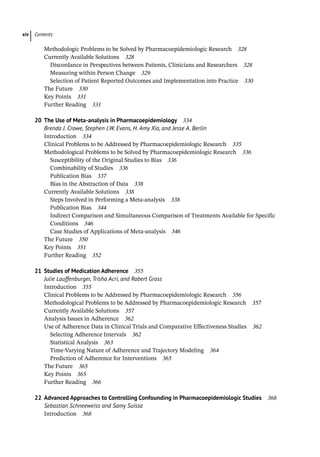 Contents
xiv
­
Methodologic Problems to be Solved by Pharmacoepidemiologic Research 328
­
Currently Available Solutions 328
Discordance in Perspectives between Patients, Clinicians and Researchers 328
Measuring within Person Change 329
Selection of Patient Reported Outcomes and Implementation into Practice 330
­
The Future 330
Key Points 331
Further Reading 331
20	
The Use of Meta-analysis in Pharmacoepidemiology 334
Brenda J. Crowe, Stephen J.W. Evans, H. Amy Xia, and Jesse A. Berlin
­
Introduction 334
­
Clinical Problems to be Addressed by Pharmacoepidemiologic Research 335
­
Methodological Problems to be Solved by Pharmacoepidemiologic Research 336
Susceptibility of the Original Studies to Bias 336
Combinability of Studies 336
Publication Bias 337
Bias in the Abstraction of Data 338
­
Currently Available Solutions 338
Steps Involved in Performing a Meta-­
analysis 338
Publication Bias 344
Indirect Comparison and Simultaneous Comparison of Treatments Available for Specific
Conditions 346
Case Studies of Applications of Meta-­
analysis 346
­
The Future 350
­
Key Points 351
Further Reading 352
21	
Studies of Medication Adherence 355
Julie Lauffenburger, Trisha Acri, and Robert Gross
­
Introduction 355
­
Clinical Problems to be Addressed by Pharmacoepidemiologic Research 356
­
Methodological Problems to be Addressed by Pharmacoepidemiologic Research 357
­
Currently Available Solutions 357
­
Analysis Issues in Adherence 362
Use of Adherence Data in Clinical Trials and Comparative Effectiveness Studies 362
Selecting Adherence Intervals 362
Statistical Analysis 363
Time-­
Varying Nature of Adherence and Trajectory Modeling 364
Prediction of Adherence for Interventions 365
­
The Future 365
­
Key Points 365
Further Reading 366
22	
Advanced Approaches to Controlling Confounding in Pharmacoepidemiologic Studies 368
Sebastian Schneeweiss and Samy Suissa
­
Introduction 368
 