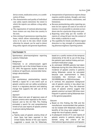 133
­Key Point ﻿
device events, medication errors, or a combi-
nation of these.
●
● The characteristics and quality of individual
case safety reports determine the extent to
which the reports can address a drug safety
question.
●
● The organization of national pharmacovigi-
lance centers can vary from one country to
the next.
●
● Data mining of spontaneous reporting data-
bases, which allows relationships and pat-
terns to be seen in the data which would
otherwise be missed, can be used to detect
drug safety signals and generate hypotheses.
●
● Interpretation of spontaneous reports always
requires careful analysis, thought, and clear
communication of results, conclusions, and
limitations.
●
● Because postmarketing safety reporting sys-
tems do not capture all cases of an event of
interest, it is not possible to calculate an inci-
dence rate for a particular drug–event pair.
●
● Reporting ratios help put the number of
reports of a drug-­
AE pair into the context of
how widely a medicine is used.
●
● The capability for timely and effective signal
detection is a key strength of a postmarket-
ing pharmacovigilance reporting system.
Case Example 7.1  
Spontaneous pharmacovigilance reporting
systems: Felbamate
Background:
Felbamate is an anticonvulsant agent
approved for use in the United States on July
29, 1993. Pre-­
approval studies showed no
evidence of significant, nonreversible hema-
tologic abnormalities.
Question
Can spontaneous postmarketing reports
identify a signal for a rare event such as
aplastic anemia and can safety surveillance
result in a regulatory decision and labeling
change that supports the safe use of this
product?
Approach
Within about one year of approval, cases of
aplastic anemia were reported to the manu-
facturer and to the US FDA. This finding
prompted a search for and comprehensive
review of all case reports of aplastic anemia
in persons taking felbamate.
Results
●
● Twenty cases of aplastic anemia, three of
them fatal, had been reported in the
United States. Review of the case reports
suggested a causal role for felbamate,
based on a careful review of the temporal
relationship of the AE to use of the drug,
the patients’ past medical history, and con-
comitant medication usage.
●
● An estimated 100000 patients had taken
felbamate during this time. While the true
incidence of aplastic anemia in patients
taking felbamate cannot be calculated
because case ascertainment is likely
incomplete, the minimum rate is
20/100000/year, or 200/million/year.
●
● In contrast, the population background
rate of aplastic anemia is low, about two
per million per year. Thus, the observed
cases of aplastic anemia suggest that
aplastic anemia is at least 100 times more
frequent in patients taking felbamate than
in the general population.
Outcome
●
● Based on this finding, the FDA and the
manufacturer recommended that patients
not be treated with felbamate unless the
benefits of the drug were judged to out-
weigh the risk of aplastic anemia.
●
● A subsequent review of 31 case reports of
aplastic anemia in patients taking fel-
bamate using the criteria of the
International Agranulocytosis and Aplastic
(Continued)
 