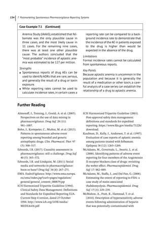 7 Postmarketing Spontaneous Pharmacovigilance Reporting Systems
134
­Further Reading
Almenoff, J., Tonning, J., Gould, A. et al. (2005).
Perspectives on the use of data mining in
pharmacovigilance. Drug Saf. 28 (11):
981–1007.
Bohn, J., Kortepeter, C., Muñoz, M. et al. (2015).
Patterns in spontaneous adverse event
reporting among branded and generic
antiepileptic drugs. Clin. Pharmacol. Ther. 97
(5): 508–517.
Edwards, I.R. (2017). Causality assessment in
pharmacovigilance: still a challenge. Drug Saf.
40 (5): 365–372.
Edwards, I.R. and Lindquist, M. (2011). Social
media and networks in pharmacovigilance:
boon or bane? Drug Saf. 34 (4): 267–271.
EMA. EudraVigilance. http://www.ema.europa.
eu/ema/index.jsp?curl=pages/regulation/
general/general_content_000679.jsp
ICH Harmonized Tripartite Guideline (1994).
Clinical Safety Data Management: Definitions
and Standards for Expedited Reporting E2A.
Current Step 4 version, dated 27 October
1994. http://www.ich.org/LOB/media/
MEDIA436.pdf
ICH Harmonized Tripartite Guideline (2003).
Post-­
approval safety data management:
definitions and standards for expedited
reporting. https://www.fda.gov/media/71228/
download.
Kaufman, D., Kelly, J., Anderson, T. et al. (1997).
Evaluation of case reports of aplastic anemia
among patients treated with felbamate.
Epilepsia 38 (12): 1265–1269.
McAdams, M., Governale, L., Swartz, L. et al.
(2008). Identifying patterns of adverse event
reporting for four members of the Angiotensin
II receptor blockers class of drugs: revisiting
the weber effect. Pharmacoepidemiol. Drug
Saf. 17: 882–889.
McAdams, M., Staffa, J., and Dal Pan, G. (2008).
Estimating the extent of reporting to FDA: a
case study of statin-­
associated
rhabdomyolysis. Pharmacoepidemiol. Drug
Saf. 17 (3): 229–239.
McMahon, A., Pratt, R., Hammad, T. et al.
(2010). Description of hypersensitivity adverse
events following administration of heparin
that was potentially contaminated with
Anemia Study (IAAAS),established that fel-
bamate was the only plausible cause in
three cases, and the most likely cause in
11 cases. For the remaining nine cases,
there was at least one other plausible
cause. The authors concluded that the
“most probable” incidence of aplastic ane-
mia was estimated to be 127 per million.
Strengths
●
● Spontaneous reports of drug AEs can be
used to identify ADRs that are rare, serious,
and generally the result of a drug or toxin
exposure.
●
● While reporting rates cannot be used to
calculate incidence rates,in certain cases a
reporting rate can be compared to a back-
ground incidence rate to demonstrate that
the incidence of the AE in patients exposed
to the drug is higher than would be
expected in the absence of the drug.
Limitations
Formal incidence rates cannot be calculated
from spontaneous reports.
Key Points
Because aplastic anemia is uncommon in the
population and because it is generally the
result of a medication or other toxin, a care-
ful analysis of a case series can establish the
relationship of a drug to aplastic anemia.
Case Example 7.1 (Continued)
 