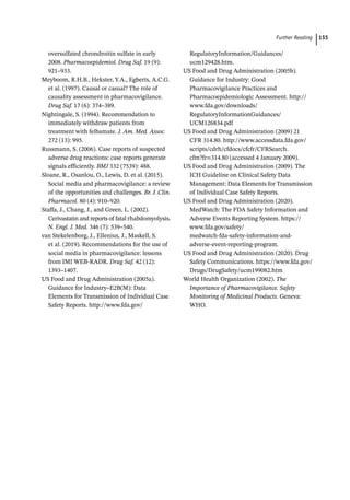  ­Further Readin 135
oversulfated chrondroitin sulfate in early
2008. Pharmacoepidemiol. Drug Saf. 19 (9):
921–933.
Meyboom, R.H.B., Hekster, Y.A., Egberts, A.C.G.
et al. (1997). Causal or casual? The role of
causality assessment in pharmacovigilance.
Drug Saf. 17 (6): 374–389.
Nightingale, S. (1994). Recommendation to
immediately withdraw patients from
treatment with felbamate. J. Am. Med. Assoc.
272 (13): 995.
Russmann, S. (2006). Case reports of suspected
adverse drug reactions: case reports generate
signals efficiently. BMJ 332 (7539): 488.
Sloane, R., Osanlou, O., Lewis, D. et al. (2015).
Social media and pharmacovigilance: a review
of the opportunities and challenges. Br. J. Clin.
Pharmacol. 80 (4): 910–920.
Staffa, J., Chang, J., and Green, L. (2002).
Cerivastatin and reports of fatal rhabdomyolysis.
N. Engl. J. Med. 346 (7): 539–540.
van Stekelenborg, J., Ellenius, J., Maskell, S.
et al. (2019). Recommendations for the use of
social media in pharmacovigilance: lessons
from IMI WEB-­
RADR. Drug Saf. 42 (12):
1393–1407.
US Food and Drug Administration (2005a).
Guidance for Industry–E2B(M): Data
Elements for Transmission of Individual Case
Safety Reports. http://www.fda.gov/
RegulatoryInformation/Guidances/
ucm129428.htm.
US Food and Drug Administration (2005b).
Guidance for Industry: Good
Pharmacovigilance Practices and
Pharmacoepidemiologic Assessment. http://
www.fda.gov/downloads/
RegulatoryInformationGuidances/
UCM126834.pdf
US Food and Drug Administration (2009) 21
CFR 314.80. http://www.accessdata.fda.gov/
scripts/cdrh/cfdocs/cfcfr/CFRSearch.
cfm?fr=314.80 (accessed 4 January 2009).
US Food and Drug Administration (2009). The
ICH Guideline on Clinical Safety Data
Management: Data Elements for Transmission
of Individual Case Safety Reports.
US Food and Drug Administration (2020).
MedWatch: The FDA Safety Information and
Adverse Events Reporting System. https://
www.fda.gov/safety/
medwatch-­
fda-­
safety-­
information-­
and-­
adverse-­
event-­
reporting-­
program.
US Food and Drug Administration (2020). Drug
Safety Communications. https://www.fda.gov/
Drugs/DrugSafety/ucm199082.htm
World Health Organization (2002). The
Importance of Pharmacovigilance. Safety
Monitoring of Medicinal Products. Geneva:
WHO.
 