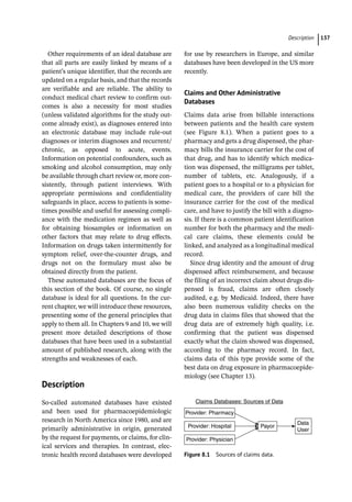 ­Descriptio ﻿ 137
Other requirements of an ideal database are
that all parts are easily linked by means of a
patient’s unique identifier, that the records are
updated on a regular basis, and that the records
are verifiable and are reliable. The ability to
conduct medical chart review to confirm out-
comes is also a necessity for most studies
(unless validated algorithms for the study out-
come already exist), as diagnoses entered into
an electronic database may include rule-­
out
diagnoses or interim diagnoses and recurrent/
chronic, as opposed to acute, events.
Information on potential confounders, such as
smoking and alcohol consumption, may only
be available through chart review or, more con-
sistently, through patient interviews. With
appropriate permissions and confidentiality
safeguards in place, access to patients is some-
times possible and useful for assessing compli-
ance with the medication regimen as well as
for obtaining biosamples or information on
other factors that may relate to drug effects.
Information on drugs taken intermittently for
symptom relief, over-­
the-­
counter drugs, and
drugs not on the formulary must also be
obtained directly from the patient.
These automated databases are the focus of
this section of the book. Of course, no single
database is ideal for all questions. In the cur-
rent chapter, we will introduce these resources,
presenting some of the general principles that
apply to them all. In Chapters 9 and 10, we will
present more detailed descriptions of those
databases that have been used in a substantial
amount of published research, along with the
strengths and weaknesses of each.
­
Description
So-­
called automated databases have existed
and been used for pharmacoepidemiologic
research in North America since 1980, and are
primarily administrative in origin, generated
by the request for payments, or claims, for clin-
ical services and therapies. In contrast, elec-
tronic health record databases were developed
for use by researchers in Europe, and similar
databases have been developed in the US more
recently.
Claims and Other Administrative
Databases
Claims data arise from billable interactions
between patients and the health care system
(see Figure 8.1). When a patient goes to a
pharmacy and gets a drug dispensed, the phar-
macy bills the insurance carrier for the cost of
that drug, and has to identify which medica-
tion was dispensed, the milligrams per tablet,
number of tablets, etc. Analogously, if a
patient goes to a hospital or to a physician for
medical care, the providers of care bill the
insurance carrier for the cost of the medical
care, and have to justify the bill with a diagno-
sis. If there is a common patient identification
number for both the pharmacy and the medi-
cal care claims, these elements could be
linked, and analyzed as a longitudinal medical
record.
Since drug identity and the amount of drug
dispensed affect reimbursement, and because
the filing of an incorrect claim about drugs dis-
pensed is fraud, claims are often closely
audited, e.g. by Medicaid. Indeed, there have
also been numerous validity checks on the
drug data in claims files that showed that the
drug data are of extremely high quality, i.e.
confirming that the patient was dispensed
exactly what the claim showed was dispensed,
according to the pharmacy record. In fact,
claims data of this type provide some of the
best data on drug exposure in pharmacoepide-
miology (see Chapter 13).
Provider: Physician
Provider: Hospital
Provider: Pharmacy
Payor
Data
User
Claims Databases: Sources of Data
Figure 8.1 Sources of claims data.
 