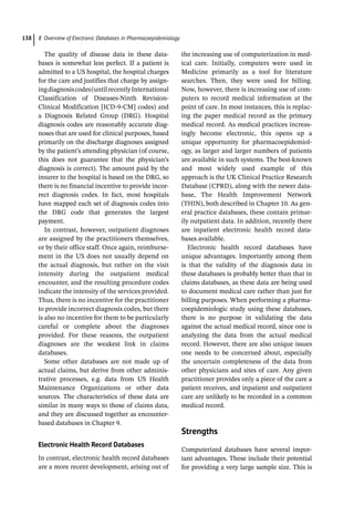 8 Overview of Electronic Databases in Pharmacoepidemiology
138
The quality of disease data in these data-
bases is somewhat less perfect. If a patient is
admitted to a US hospital, the hospital charges
for the care and justifies that charge by assign-
ingdiagnosiscodes(untilrecentlyInternational
Classification of Diseases-­
Ninth Revision-­
Clinical Modification [ICD-­
9-­
CM] codes) and
a Diagnosis Related Group (DRG). Hospital
diagnosis codes are reasonably accurate diag-
noses that are used for clinical purposes, based
primarily on the discharge diagnoses assigned
by the patient’s attending physician (of course,
this does not guarantee that the physician’s
diagnosis is correct). The amount paid by the
insurer to the hospital is based on the DRG, so
there is no financial incentive to provide incor-
rect diagnosis codes. In fact, most hospitals
have mapped each set of diagnosis codes into
the DRG code that generates the largest
payment.
In contrast, however, outpatient diagnoses
are assigned by the practitioners themselves,
or by their office staff. Once again, reimburse-
ment in the US does not usually depend on
the actual diagnosis, but rather on the visit
intensity during the outpatient medical
encounter, and the resulting procedure codes
indicate the intensity of the services provided.
Thus, there is no incentive for the practitioner
to provide incorrect diagnosis codes, but there
is also no incentive for them to be particularly
careful or complete about the diagnoses
­
provided. For these reasons, the outpatient
diagnoses are the weakest link in claims
databases.
Some other databases are not made up of
actual claims, but derive from other adminis-
trative processes, e.g. data from US Health
Maintenance Organizations or other data
sources. The characteristics of these data are
similar in many ways to those of claims data,
and they are discussed together as encounter-­
based databases in Chapter 9.
Electronic Health Record Databases
In contrast, electronic health record databases
are a more recent development, arising out of
the increasing use of computerization in med-
ical care. Initially, computers were used in
Medicine primarily as a tool for literature
searches. Then, they were used for billing.
Now, however, there is increasing use of com-
puters to record medical information at the
point of care. In most instances, this is replac-
ing the paper medical record as the primary
medical record. As medical practices increas-
ingly become electronic, this opens up a
unique opportunity for pharmacoepidemiol-
ogy, as larger and larger numbers of patients
are available in such systems. The best-­
known
and most widely used example of this
approach is the UK Clinical Practice Research
Database (CPRD), along with the newer data-
base, The Health Improvement Network
(THIN), both described in Chapter 10. As gen-
eral practice databases, these contain primar-
ily outpatient data. In addition, recently there
are inpatient electronic health record data-
bases available.
Electronic health record databases have
unique advantages. Importantly among them
is that the validity of the diagnosis data in
these databases is probably better than that in
claims databases, as these data are being used
to document medical care rather than just for
billing purposes. When performing a pharma-
coepidemiologic study using these databases,
there is no purpose in validating the data
against the actual medical record, since one is
analyzing the data from the actual medical
record. However, there are also unique issues
one needs to be concerned about, especially
the uncertain completeness of the data from
other physicians and sites of care. Any given
practitioner provides only a piece of the care a
patient receives, and inpatient and outpatient
care are unlikely to be recorded in a common
medical record.
­
Strengths
Computerized databases have several impor-
tant advantages. These include their potential
for providing a very large sample size. This is
 