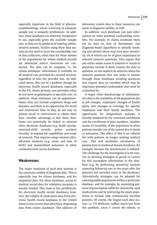 ­Weaknesse ﻿ 139
especially important in the field of pharma-
coepidemiology, where achieving an adequate
sample size is uniquely problematic. In addi-
tion, these databases are relatively inexpensive
to use, especially given the available sample
size, as they are by-­
products of existing admin-
istrative systems. Studies using these data sys-
tems do not need to incur the considerable cost
of data collection, other than for those subsets
of the populations for whom medical records
are abstracted and/or interviews are con-
ducted. The data can be complete, i.e. for
claims databases, information is available on
all medical care provided for covered services,
regardless of who the provider was. As indi-
cated above, this can be a problem though for
electronic health record databases, especially
in the US, where primary care providers often
do not serve as gatekeepers to specialty care. In
addition, these databases can be population-­
based, they can include outpatient drugs and
diseases, and there is no opportunity for recall
and interviewer bias, as they do not rely on
patient recall or interviewers to obtain their
data. Another advantage is that these data-
bases can potentially be linked to external
other electronic databases (e.g. death records,
maternal-­
child records, police accident
records), to expand the capabilities and scope
of research. This requires using common iden-
tification elements (e.g. name and date of
birth) and standardized semantics to allow
communication across databases.
­
Weaknesses
The major weakness of such data systems is
the uncertain validity of diagnosis data. This is
especially true for claims databases, and for
outpatient data. For these databases, access to
medical record data for validation purposes is
usually needed. This issue is less problematic
for electronic health record databases; how-
ever, the validity of medication data from elec-
tronic health record databases in the United
States is less certain than pharmacy dispensing
data from claims databases. The addition of
laboratory results data to these resources can
assist in diagnosis validity, as well.
In addition, such databases can lack infor-
mation on some potential confounding varia-
bles. For example, in claims databases there
are no data on date of menopause, and
diagnosis-­
based algorithms to identify smok-
ing and alcohol abuse may have poor sensitiv-
ity, all of which can be of great importance to
selected research questions. This argues that
one either needs access to patients or access to
physician records if these contain the data in
question, or one needs to be selective about the
research questions that one seeks to answer
through these databases, avoiding questions
that require data on variables which may be
important potential confounders that must be
controlled for.
A major other disadvantage of administra-
tive data is the instability of the population due
to job changes, employers’ changes of health
plans, and changes in coverage for specific
employees and their family members. The
opportunity for longitudinal analyses is
thereby hindered by the continual enrollment
and dis-­
enrollment of plan members. Another
source of instability of the population is when
patients transfer out of the system due to death
or relocation. The effect of this is an inflated
list with patients no longer seeking medical
care. This will invalidate calculations of
patient-­
time in studies of disease incidence, for
example, because the denominator is inflated.
The challenge for the investigator is to be crea-
tive in devising strategies to guard or correct
for this incomplete information in the data-
base (e.g. by performing sensitivity analysis
censoring follow-­
up one or two years after the
patient’s last recorded entry in the database).
Alternatively, strategies can be adopted for
selecting stable populations within a particular
database, and for example, by examining pat-
terns of prescription refills for chronically used
medications and by restricting the study popu-
lation to include only continuously enrolled
patients. Of course, the largest such data sys-
tem, i.e. US Medicare, suffers much less from
this problem, since it covers the elderly, so
 