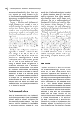 8 Overview of Electronic Databases in Pharmacoepidemiology
140
­
people never lose eligibility. Even there, how-
ever, patients can switch between fee-­
for-­
service plans and managed care plans, and the
latter may not record all health care that is pro-
vided (see Chapter 9).
Further, by definition, such databases only
include illnesses severe enough to come to
medical attention. In general, this is not a
problem, since illnesses that are not serious
enough to come to medical attention and yet
are uncommon enough for one to seek to study
them in such databases, are generally of lower
importance.
Some results from studies that utilize these
databases may not be generalizable, e.g. on
health care utilization. This is especially rele-
vant for databases created by data from a popu-
lation that is atypical in some way, e.g. US
Medicaid data.
Finally, as noted briefly above, as an increas-
ing number of electronic health record data-
bases emerge in the US, to date all are
problematic in that they do not include com-
plete data on a defined population. In the US
health system, unlike other countries, patients
can, and often do, seek medical care from a
variety of different health care providers at
unaffiliated institutions with a non-­
linked
electronic health record system. Thus, provid-
ers’ electronic health records are inherently
incomplete, and need to be linked to adminis-
trative data in order to be useful for quality
research. This is different from the situation in,
for example, the UK, where electronic health
record databases are much more likely to be
complete given the general practitioner gate-
keeper paradigm and unique patient identifier
for all healthcare services.
­
Particular Applications
Based on these characteristics, one can identify
particular situations when these databases are
uniquely useful or uniquely problematic for
pharmacoepidemiologic research. These data-
bases are useful in situations: (i) when looking
for uncommon outcomes because of a large
sample size, (ii) when a denominator is needed
to calculate incidence rates, (iii) when one is
studying short-­
term drug effects (especially
when the effects require specific drug or surgi-
cal therapy that can be used as validation of
the diagnosis), (iv) when one is studying objec-
tive, laboratory-­
driven diagnoses, (v) when
recall or interviewer bias could influence the
association, (vi) when time is limited, and (vii)
when the budget is limited.
Uniquely problematic situations include: (i)
illnesses that do not reliably come to medical
attention, (ii) inpatient drug exposures that are
not included in some of these databases, (iii)
outcomes that are poorly captured by the cod-
ing system, such as Stevens-­
Johnson Syndrome,
(iv) descriptive studies, if the population stud-
ied is non-­
representative, (v) delayed drug
effects, wherein patients can lose eligibility in
the interim, and (vi) important confounders
about which information cannot be obtained
without accessing the patients, such as ciga-
rette smoking, occupation, menarche, meno-
pause, etc.
­
The Future
Given the frequent use of these data resources
for pharmacoepidemiologic research in the
recent past, we have already learned much
about their appropriate role. Inasmuch as it
appears that these uses will be increasing, we
are likely to continue to gain more insight in
the coming years, especially with the access in
the US to Medicare data, and the advent in the
US of FDA’s Sentinel system, exceeding
170 million individuals. However, care must be
taken to ensure that all potential confounding
factors of interest are available in the system or
addressed in some other way, that diagnoses
under study are chosen carefully, and that
medical records can be obtained when needed
to validate the diagnoses. In this section of
the book, Chapters 9 and 10, we will review
the details of a number of these databases. The
databases selected for detailed review have
been chosen because they have been the most
 