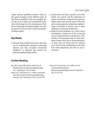   ­Further Readin 141
widely used for published research. They are
also good examples of the different types of
data that are available. There are multiple oth-
ers like each of them and undoubtedly many
more will emerge over the ensuing years. Each
has its advantages and disadvantages, but each
has proven it can be useful in pharmacoepide-
miologic studies.
­
Key Points
●
● The past three decades have seen a growing
use of computerized databases containing
medical care data, so-­
called “automated
databases,” as potential data sources for
pharmacoepidemiology studies.
●
● Claims data arise from a person’s use of the
health care system, and the submission of
claims to insurance companies for payment.
While claims data provide some of the best
data on drug exposure in pharmacoepidemi-
ology, the quality of disease data in these
databases can be more problematic.
●
● Medical record databases are a more recent
development, arising out of the increasing
use of computerization in medical care. The
validity of the diagnosis data in these data-
bases is better than that in claims databases,
as these data are being used for medical
care. However, the completeness of the data
from other physicians and sites of care is
uncertain.
­
Further Reading
Ray, W.A. and Griffin, M.R. (1989). Use of
Medicaid data for pharmacoepidemiology.
Am. J. Epidemiol. 129: 837–849.
Strom, B.L. and Carson, J.L. (1989). Automated
data bases used for pharmacoepidemiology
research. Clin. Pharmacol. Ther. 46: 390–394.
Strom, B.L. and Carson, J.L. (1990). Use of
automated databases for
pharmacoepidemiology research. Epidemiol.
Rev. 12: 87–107.
 