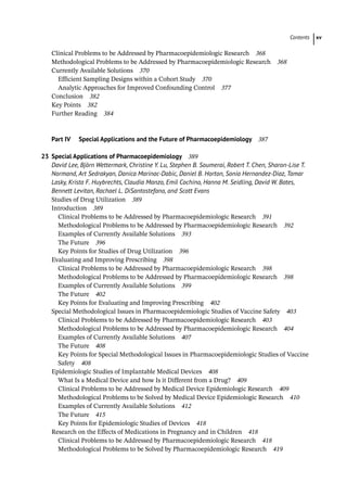Contents xv
­
Clinical Problems to be Addressed by Pharmacoepidemiologic Research 368
­
Methodological Problems to be Addressed by Pharmacoepidemiologic Research 368
­
Currently Available Solutions 370
Efficient Sampling Designs within a Cohort Study 370
Analytic Approaches for Improved Confounding Control 377
­
Conclusion 382
­
Key Points 382
Further Reading 384
Part IV Special Applications and the Future of Pharmacoepidemiology 387
23	
Special Applications of Pharmacoepidemiology 389
David Lee, Björn Wettermark, Christine Y. Lu, Stephen B. Soumerai, Robert T. Chen, Sharon-Lise T.
Normand, Art Sedrakyan, Danica Marinac-Dabic, Daniel B. Horton, Sonia Hernandez-Diaz, Tamar
Lasky, Krista F. Huybrechts, Claudia Manzo, Emil Cochino, Hanna M. Seidling, David W. Bates,
Bennett Levitan, Rachael L. DiSantostefano, and Scott Evans
­
Studies of Drug Utilization 389
Introduction 389
Clinical Problems to be Addressed by Pharmacoepidemiologic Research 391
Methodological Problems to be Addressed by Pharmacoepidemiologic Research 392
Examples of Currently Available Solutions 393
The Future 396
Key Points for Studies of Drug Utilization 396
­
Evaluating and Improving Prescribing 398
Clinical Problems to be Addressed by Pharmacoepidemiologic Research 398
Methodological Problems to be Addressed by Pharmacoepidemiologic Research 398
Examples of Currently Available Solutions 399
The Future 402
Key Points for Evaluating and Improving Prescribing 402
­
Special Methodological Issues in Pharmacoepidemiologic Studies of Vaccine Safety 403
Clinical Problems to be Addressed by Pharmacoepidemiologic Research 403
Methodological Problems to be Addressed by Pharmacoepidemiologic Research 404
Examples of Currently Available Solutions 407
The Future 408
Key Points for Special Methodological Issues in Pharmacoepidemiologic Studies of Vaccine
Safety 408
­
Epidemiologic Studies of Implantable Medical Devices 408
What Is a Medical Device and how Is it Different from a Drug? 409
Clinical Problems to be Addressed by Medical Device Epidemiologic Research 409
Methodological Problems to be Solved by Medical Device Epidemiologic Research 410
Examples of Currently Available Solutions 412
The Future 415
Key Points for Epidemiologic Studies of Devices 418
­
Research on the Effects of Medications in Pregnancy and in Children 418
Clinical Problems to be Addressed by Pharmacoepidemiologic Research 418
Methodological Problems to be Solved by Pharmacoepidemiologic Research 419
 