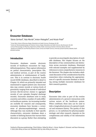 Textbook of Pharmacoepidemiology, Third Edition. Edited by Brian L. Strom, Stephen E. Kimmel, and Sean Hennessy.
© 2022 John Wiley  Sons Ltd. Published 2022 by John Wiley  Sons Ltd.
142
­Introduction
Encounter databases contain electronic
records of healthcare encounters for large,
defined populations. They capture information
on patient characteristics, prescription fills,
and medical services, as part of the routine
administration or reimbursement of health-
care. This is in contrast to electronic health
record (EHR) databases, described in detail in
Chapter 10, which are primarily intended and
maintained to support patient care. Encounter
data may contain records at various levels of
granularity ranging from records of individual
services (fee-­
for-­
service claims) to aggregate
records of care episodes (hospital discharge
records). Encounter databases exist in many
countries and within a number of vastly differ-
ent healthcare systems. An increasing number
are available for research and consequently,
encounter databases have become a corner-
stone of pharmacoepidemiologic research.
Although they vary markedly in their specific
characteristics, encounter databases share a
number of defining features that warrant their
discussion as a group. Rather than attempting
to provide an encyclopedic description of avail-
able databases, this chapter focuses on the
description of key commonalities and distinc-
tions across encounter databases, illustrated
with selected examples and supplemented by
references to more comprehensive resources in
the literature. The chapter also includes a dedi-
cated discussion of the considerations faced by
researchers when evaluating the appropriate-
ness of a specific encounter database or decid-
ing among multiple encounter databases for
their research question.
­Description
Encounter data arise as part of the routine
administration of a person’s interactions with
various sectors of the healthcare system.
When combined, these data can be used to
infer a longitudinal picture of a person’s medi-
cal and treatment history. The quality of that
picture, i.e. its usefulness for pharmacoepide-
miologic and other research, depends on the
completeness and validity of the information
available.
9
Encounter Databases
Tobias Gerhard1
, Yola Moride2
, Anton Pottegård3
, and Nicole Pratt4
1
Ernest Mario School of Pharmacy, Rutgers Biomedical and Health Sciences, Piscataway, NJ, USA
2
Center for Pharmacoepidemiology and Treatment Science, Rutgers Biomedical and Health Sciences, New Brunswick, NJ, USA
3
Clinical Pharmacology and Pharmacy, Department of Public Health, University of Southern Denmark, Odense, Denmark
4
Quality Use of Medicines and Pharmacy Research Centre, Clinical and Health Sciences, University of South Australia, Adelaide, South
Australia, Australia
 