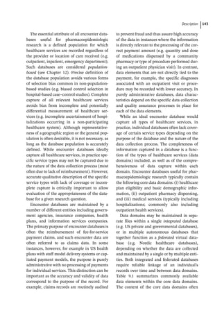 ­Descriptio ﻿ 143
The essential attribute of all encounter data-
bases useful for pharmacoepidemiologic
research is a defined population for which
healthcare services are recorded regardless of
the provider or location of care received (e.g.
outpatient, inpatient, emergency department).
Such databases are considered population-­
based (see Chapter 12). Precise definition of
the database population avoids various forms
of selection bias common in non-­
population-­
based studies (e.g. biased control selection in
hospital-­
based case–control studies). Complete
capture of all relevant healthcare services
avoids bias from incomplete and potentially
differential measurement of healthcare ser-
vices (e.g. incomplete ascertainment of hospi-
talizations occurring in a non-­
participating
healthcare system). Although representative-
ness of a geographic region or the general pop-
ulation is often desirable, it is not necessary, as
long as the database population is accurately
defined. While encounter databases ideally
capture all healthcare services, in practice spe-
cific service types may not be captured due to
the nature of the data collection process (most
often due to lack of reimbursement). However,
accurate qualitative description of the specific
service types with lack of coverage or incom-
plete capture is critically important to allow
evaluation of the appropriateness of the data-
base for a given research question.
Encounter databases are maintained by a
number of different entities including govern-
ment agencies, insurance companies, health
plans, and information services companies.
The primary purpose of encounter databases is
often the reimbursement of fee-­
for-­
service
payment claims, and such encounter data are
often referred to as claims data. In some
instances, however, for example in US health
plans with staff model delivery systems or cap-
itated payment models, the purpose is purely
administrative with no processing of payments
for individual services. This distinction can be
important as the accuracy and validity of data
correspond to the purpose of the record. For
example, claims records are routinely audited
to prevent fraud and thus assure high accuracy
of the data in instances where the information
is directly relevant to the processing of the cor-
rect payment amount (e.g. quantity and dose
of medications dispensed by a community
pharmacy or type of procedure performed dur-
ing an outpatient physician visit). In contrast,
data elements that are not directly tied to the
payment, for example, the specific diagnoses
associated with an outpatient visit or proce-
dure may be recorded with lower accuracy. In
purely administrative databases, data charac-
teristics depend on the specific data collection
and quality assurance processes in place for
each of the data elements.
While an ideal encounter database would
capture all types of healthcare services, in
practice, individual databases often lack cover-
age of certain service types depending on the
purpose of the database and the nature of the
data collection process. The completeness of
information captured in a database is a func-
tion of the types of healthcare services (data
domains) included, as well as of the compre-
hensiveness of data capture within each
domain. Encounter databases useful for phar-
macoepidemiologic research typically contain
the following core data domains: (i) healthcare
plan eligibility and basic demographic infor-
mation, (ii) outpatient pharmacy dispensing,
and (iii) medical services (typically including
hospitalizations; commonly also including
outpatient health services).
Data domains may be maintained in sepa-
rate files within a single integrated database
(e.g. US private and governmental databases),
or in multiple autonomous databases that
together function as a federated virtual data-
base (e.g. Nordic healthcare databases),
depending on whether the data are collected
and maintained by a single or by multiple enti-
ties. Both integrated and federated databases
require reliable linkage of an individual’s
records over time and between data domains.
Table 9.1 summarizes commonly available
data elements within the core data domains.
The content of the core data domains often
 