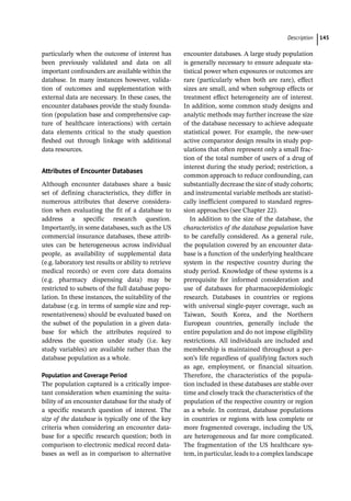 ­Descriptio ﻿ 145
particularly when the outcome of interest has
been previously validated and data on all
important confounders are available within the
database. In many instances however, valida-
tion of outcomes and supplementation with
external data are necessary. In these cases, the
encounter databases provide the study founda-
tion (population base and comprehensive cap-
ture of healthcare interactions) with certain
data elements critical to the study question
fleshed out through linkage with additional
data resources.
Attributes of Encounter Databases
Although encounter databases share a basic
set of defining characteristics, they differ in
numerous attributes that deserve considera-
tion when evaluating the fit of a database to
address a specific research question.
Importantly, in some databases, such as the US
commercial insurance databases, these attrib-
utes can be heterogeneous across individual
people, as availability of supplemental data
(e.g. laboratory test results or ability to retrieve
medical records) or even core data domains
(e.g. pharmacy dispensing data) may be
restricted to subsets of the full database popu-
lation. In these instances, the suitability of the
database (e.g. in terms of sample size and rep-
resentativeness) should be evaluated based on
the subset of the population in a given data-
base for which the attributes required to
address the question under study (i.e. key
study variables) are available rather than the
database population as a whole.
Population and Coverage Period
The population captured is a critically impor-
tant consideration when examining the suita-
bility of an encounter database for the study of
a specific research question of interest. The
size of the database is typically one of the key
criteria when considering an encounter data-
base for a specific research question; both in
comparison to electronic medical record data-
bases as well as in comparison to alternative
encounter databases. A large study population
is generally necessary to ensure adequate sta-
tistical power when exposures or outcomes are
rare (particularly when both are rare), effect
sizes are small, and when subgroup effects or
treatment effect heterogeneity are of interest.
In addition, some common study designs and
analytic methods may further increase the size
of the database necessary to achieve adequate
statistical power. For example, the new-­
user
active comparator design results in study pop-
ulations that often represent only a small frac-
tion of the total number of users of a drug of
interest during the study period; restriction, a
common approach to reduce confounding, can
substantially decrease the size of study cohorts;
and instrumental variable methods are statisti-
cally inefficient compared to standard regres-
sion approaches (see Chapter 22).
In addition to the size of the database, the
characteristics of the database population have
to be carefully considered. As a general rule,
the population covered by an encounter data-
base is a function of the underlying healthcare
system in the respective country during the
study period. Knowledge of these systems is a
prerequisite for informed consideration and
use of databases for pharmacoepidemiologic
research. Databases in countries or regions
with universal single-­
payer coverage, such as
Taiwan, South Korea, and the Northern
European countries, generally include the
entire population and do not impose eligibility
restrictions. All individuals are included and
membership is maintained throughout a per-
son’s life regardless of qualifying factors such
as age, employment, or financial situation.
Therefore, the characteristics of the popula-
tion included in these databases are stable over
time and closely track the characteristics of the
population of the respective country or region
as a whole. In contrast, database populations
in countries or regions with less complete or
more fragmented coverage, including the US,
are heterogeneous and far more complicated.
The fragmentation of the US healthcare sys-
tem, in particular, leads to a complex ­
landscape
 