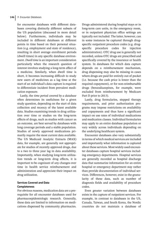 9 Encounter Databases
146
for encounter databases with different data-
bases covering distinctly different subsets of
the US population (discussed in more detail
below). Furthermore, individuals may be
included in different databases at different
points in time based on their personal situa-
tion (e.g. employment and state of residence),
resulting in short average enrollment periods
(dwell times) in any specific database environ-
ment. Dwell time is an important consideration
particularly when the research question of
interest involves studying a long-­
term effect of
a medicine. Similarly, when dwell time is
short, it becomes increasing difficult to study
new users of medicines as a lag time at the
start of an individual’s data capture is required
to differentiate incident from prevalent medi-
cation exposure.
Lastly, the time period covered by a database
often determines its usefulness for a given
study question, depending on the start of data
collection and recency of the latest available
data. Studies examining trends in drug utiliza-
tion over time or studies on the long-­
term
effects of drugs, such as studies with cancer as
an outcome, are best served by databases with
long coverage periods and a stable population.
Studies of newly approved medications pri-
marily require the most current data available.
The US Medicaid Analytic Extracts (MAX)
data, for example, are generally not appropri-
ate for studies of recently approved drugs, due
to a two to three year lag in data availability.
Importantly, when studying long-­
term utiliza-
tion trends or long-­
term drug effects, it is
important to be cognizant of any changes over
time in health service reimbursement and
administration and appreciate their impact on
drug utilization.
Services Covered and Data
Completeness
For obvious reasons, medication data are a pre-
requisite for all encounter databases used for
pharmacoepidemiologic research. Generally,
these data are limited to information on medi-
cations dispensed by community pharmacies.
Drugs administered during hospital stays or in
long-­
term care units, in the emergency room,
or in outpatient physician office settings are
typically not included. The latter, however, can
in some instances be captured through drug-­
specific outpatient procedure codes (e.g. drug-­
specific procedure codes for injection
administration). OTC drug use is generally not
recorded, unless OTC drugs are prescribed and
specifically covered by the insurance or health
system. In databases for which data capture
depends on a reimbursement mechanism,
drug dispensing may also be missing in cases
where drugs are paid for entirely out of pocket
(i.e. because the cash price is lower than the
required copayment), or for non-­
reimbursable
drugs (benzodiazepines, for example, were
excluded from reimbursement by Medicare
Part D prior to 2013).
Lastly, drug formularies, stepped therapy
requirements, and prior authorization pro-
grams may impose restrictions on availability
and copayments and thus have a significant
impact on use rates of individual medications
and medication classes. Individual formularies
may apply to an entire database population or
vary widely across individuals depending on
the underlying healthcare system.
Encounter databases also vary substantially
in terms of which medical services are included
and importantly what information is captured
about these services. Most widely used encoun-
ter databases capture hospital services includ-
ing emergency departments. Hospital services
are generally recorded as hospital discharge
data that summarize information for an entire
hospital or emergency department stay rather
than provide documentation of individual ser-
vices. Differences, however, exist in the granu-
larity of these data, such as number of
diagnosis fields and availability of procedure
codes.
Even greater variation between databases
exists in the capture of outpatient services. For
example, in contrast to databases in the US,
Canada, Taiwan, and South Korea, the Nordic
countries do not maintain a database of
 