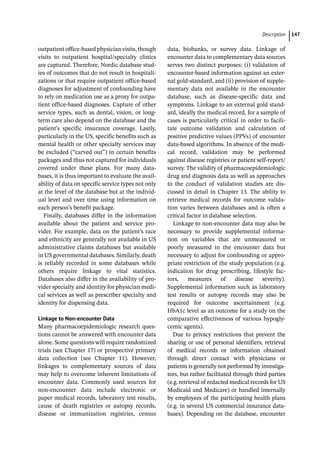 ­Descriptio ﻿ 147
­
outpatient office-­
based physician visits, though
visits to outpatient hospital/specialty clinics
are captured. Therefore, Nordic database stud-
ies of outcomes that do not result in hospitali-
zations or that require outpatient office-­
based
diagnoses for adjustment of confounding have
to rely on medication use as a proxy for outpa-
tient office-­
based diagnoses. Capture of other
service types, such as dental, vision, or long-­
term care also depend on the database and the
patient’s specific insurance coverage. Lastly,
particularly in the US, specific benefits such as
mental health or other specialty services may
be excluded (“carved out”) in certain benefits
packages and thus not captured for individuals
covered under these plans. For many data-
bases, it is thus important to evaluate the avail-
ability of data on specific service types not only
at the level of the database but at the individ-
ual level and over time using information on
each person’s benefit package.
Finally, databases differ in the information
available about the patient and service pro-
vider. For example, data on the patient’s race
and ethnicity are generally not available in US
administrative claims databases but available
in US governmental databases. Similarly, death
is reliably recorded in some databases while
others require linkage to vital statistics.
Databases also differ in the availability of pro-
vider specialty and identity for physician medi-
cal services as well as prescriber specialty and
identity for dispensing data.
Linkage to Non-­
encounter Data
Many pharmacoepidemiologic research ques-
tions cannot be answered with encounter data
alone. Some questions will require randomized
trials (see Chapter 17) or prospective primary
data collection (see Chapter 11). However,
linkages to complementary sources of data
may help to overcome inherent limitations of
encounter data. Commonly used sources for
non-­
encounter data include electronic or
paper medical records, laboratory test results,
cause of death registries or autopsy records,
disease or immunization registries, census
data, biobanks, or survey data. Linkage of
encounter data to complementary data sources
serves two distinct purposes: (i) validation of
encounter-­
based information against an exter-
nal gold-­
standard, and (ii) provision of supple-
mentary data not available in the encounter
database, such as disease-­
specific data and
symptoms. Linkage to an external gold stand-
ard, ideally the medical record, for a sample of
cases is particularly critical in order to facili-
tate outcome validation and calculation of
positive predictive values (PPVs) of encounter
data-­
based algorithms. In absence of the medi-
cal record, validation may be performed
against disease registries or patient self-­
report/
survey. The validity of pharmacoepidemiologic
drug and diagnosis data as well as approaches
to the conduct of validation studies are dis-
cussed in detail in Chapter 13. The ability to
retrieve medical records for outcome valida-
tion varies between databases and is often a
critical factor in database selection.
Linkage to non-­
encounter data may also be
necessary to provide supplemental informa-
tion on variables that are unmeasured or
poorly measured in the encounter data but
necessary to adjust for confounding or appro-
priate restriction of the study population (e.g.
indication for drug prescribing, lifestyle fac-
tors, measures of disease severity).
Supplemental information such as laboratory
test results or autopsy records may also be
required for outcome ascertainment (e.g.
HbA1c level as an outcome for a study on the
comparative effectiveness of various hypogly-
cemic agents).
Due to privacy restrictions that prevent the
sharing or use of personal identifiers, retrieval
of medical records or information obtained
through direct contact with physicians or
patients is generally not performed by investiga-
tors, but rather facilitated through third parties
(e.g. retrieval of redacted medical records for US
Medicaid and Medicare) or handled internally
by employees of the participating health plans
(e.g. in several US commercial insurance data-
bases). Depending on the ­
database, encounter
 