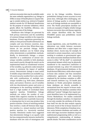9 Encounter Databases
148
and non-­
encounter data may be available under
the same umbrella organization (e.g. linkage to
EHRs in many US health plans) or require link-
age to outside entities (e.g. retrieval of hospital
medical records for US Medicaid beneficiaries
for the purpose of outcome validation), which
greatly affects the feasibility, efficiency, cost,
and success rates of the linkage.
Healthcare data linkages are governed by
both privacy restrictions and the availability
of common linkage variables in the respective
databases. Privacy regulations governing the
ability to link personal health information are
complex and vary between countries, data-
base owners, and over time. When these regu-
lations do not preclude linkage, health
information databases can be linked using
either deterministic or probabilistic methods.
Briefly, in deterministic linkage, a unique
identifier or a combination of several non-­
unique variables available in both databases
must match exactly (though the match can be
implemented based on transformed versions
of the variables, e.g. phonetic codes instead of
names to minimize the impact of spelling
errors). Deterministic linkage is most useful
if reliable unique identifiers are available (e.g.
US social security number) but is also achiev-
able with combinations of multiple non-­
unique variables (e.g. birth dates, admission
dates, and names). However, use of variables
with low discriminative power and errors or
missingness in the matching variable(s) will
lead to a high number of overlooked (false
negative) matches. Probabilistic linkage
methods can reduce the number of over-
looked (false negative) matches by allowing
imperfect matches due to partially inaccurate
or missing data but in turn may produce false
positive matches. Choice of matching method
thus involves a trade-­
off between false nega-
tive matches (i.e. missed matches) and false
positive matches (i.e. incorrectly matched
records). Simulation studies have suggested
that deterministic linkage is an equally valid
but less computationally intensive method for
databases with low rates of missingness and
error in the linkage variables. However,
­
probabilistic linkage is more accurate in error
prone data. Although often challenging, vali-
dation of linkage quality is critically impor-
tant as all linkage methods are susceptible to
error. The Nordic prescription database net-
works are examples of highly reliable linkage
between encounter data and disease registries
with unique identifiers while the Dutch
PHARMO system uses probabilistic record
linkage methods.
Access
Access regulations, costs, and feasibility con-
siderations vary widely between encounter
databases and often have a major impact on
database choice. Access may, for example, be
restricted to certain researchers, such as those
working in academia or governmental agen-
cies. Some encounter databases facilitate direct
access to either “off the shelf” or customized
anonymized datasets which may be physically
transferred to the researcher’s institution or
accessed remotely (e.g. select US commercial
databases, US governmental databases, or the
South Korean HIRA data), while others require
in-­
house data analyses and thus necessitate
collaborative agreements with researchers
employed by the database custodian or affili-
ated research institutes (e.g. US health plan
databases or Nordic prescription databases).
Some databases are directly accessible in
anonymized form but require in-­
house analy-
sis performed by the database custodian when
additional “custom” linkages that require per-
sonal identifiers have to be implemented (e.g.
Truven MarketScan). For studies conducted
through the database custodian, it is important
to not only consider the attributes of the data-
base itself, but also the data analytic capacity
and track record of the in-­
house research col-
laborators. While complexity of database struc-
ture varies between databases and studies, all
work with large encounter databases requires
sophisticated programming skills as well as a
comprehensive understanding of database-­
specific details. The latter consideration can be
 