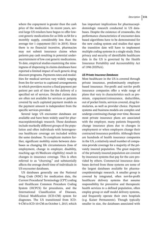 ­Descriptio ﻿ 151
where the copayment is greater than the cash
price of the medication. In recent years, sev-
eral large US retailers have begun to offer low-­
cost generic medications for as little as $4 for a
monthly supply, considerably less than the
average tier 1 copayment ($11 in 2019). Since
there is no financial incentive, pharmacies
may not submit insurance claims when
patients pay cash resulting in potential under-­
ascertainment of low cost generic medications.
To date, empirical studies examining the miss-
ingness of dispensing in claims databases have
reported a limited impact of such generic drug
discount programs. Payments rates and modal-
ities for medical services vary widely ranging
from fee-­
for service to capitated arrangements
in which providers receive a fixed payment per
patient per unit of time for the delivery of a
specified set of services. Detailed claims data
are often not available for services or patients
covered by such capitated payment models as
the payment amount is independent from the
specific services provided.
Several large US encounter databases are
available and have been widely used for phar-
macoepidemiologic research. These databases
include markedly different groups of the popu-
lation and often individuals with heterogene-
ous healthcare coverage are included within
the same database. To complicate matters fur-
ther, significant mobility exists between data-
bases as changing life circumstances (loss of
employment, change in employer, disability,
reaching age 65/Medicare eligibility) result in
changes in insurance coverage. This is often
referred to as “churning,” and substantially
affects the average dwell time of individuals in
US encounter databases.
US databases generally use the National
Drug Code (NDC) for medication data, the
Current Procedural Terminology (CPT) coding
and Healthcare Common Procedure Coding
System (HCPCS) for procedures, and the
International Classification of Diseases,
Clinical Modification (ICD-­
CM) system for
diagnoses. The US transitioned from ICD-­
9-­
CM to ICD-­
10-­
CM on October 1, 2015, which
has important implications for pharmacoepi-
demiologic research conducted in US data-
bases. Despite the existence of crosswalks, the
performance characteristics of encounter-­
data
based algorithms have to be demonstrated for
the new coding system and studies that span
the transition date will have to implement
multiple coding systems in a single study. Data
privacy and security of identifiable healthcare
data in the US is governed by the Health
Insurance Portability and Accountability Act
of 1996 (HIPAA).
US Private Insurance Databases
Most healthcare in the US is covered through
private insurance, predominantly employer-­
based insurance. For-­
profit and not-­
for profit
insurance companies offer a wide range of
plans that vary in characteristics such as pre-
mium, copayment/coinsurance, deductibles,
out of pocket limits, services covered, drug for-
mularies, as well as provider choice. Payment
systems and business models are complex and
undergo continuing change over time. Because
most private insurance plans are associated
with the employer, many patients frequently
change insurance plans due to changes in
employment or when employers change their
contracted insurance portfolio. Although there
are hundreds of health insurance companies
in the US, a relatively small number of compa-
nies provide coverage for a majority of the pri-
vately insured population. The great majority
of the privately insured population are covered
by insurance systems that pay for the care pro-
vided by others. Commercial insurance data-
bases derived from these systems are some of
the largest databases available for pharma-
coepidemiologic research. A smaller group is
covered by integrated, often not-­
for-­
profit
healthcare delivery systems that assume
responsibility for preventive and therapeutic
health services to a defined population, often
employ group or staff model delivery systems,
and frequently operate their own hospitals
(e.g. Kaiser Permanente). Though typically
smaller in size, the databases associated with
 