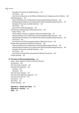 Contents
xvi
Examples of Currently Available Solutions 423
The Future 424
Key Points for Research on the Effects of Medications in Pregnancy and in Children 426
­
Risk Management 427
Clinical Problems to be Addressed by Pharmacoepidemiologic Research 428
Methodological Problems to be Addressed by Pharmacoepidemiologic Research 433
Examples of Currently Available Solutions 434
The Future 434
Key Points for Risk Management 436
­
The Pharmacoepidemiology of Medication Errors 436
Safety Theory 436
Patient Safety Concepts as Applied to Pharmacoepidemiology 437
Clinical Problems to be Addressed by Pharmacoepidemiologic Research 438
Methodological Problems to be Addressed by Pharmacoepidemiologic Research 441
The Future 442
Key Points for the Pharmacoepidemiology of Medication Errors 442
­
Benefit–Risk Assessments of Medical Treatments 442
Clinical Problems to be Addressed by Pharmacoepidemiologic Research 443
Methodological Problems to be Addressed by Pharmacoepidemiologic Research 443
Examples of Currently Available Solutions 444
The Future 451
Key Points for Benefit-Risk Assessments of Medical Treatments 454
Further Reading 454
24 The Future of Pharmacoepidemiology 464
Brian L. Strom, Stephen E. Kimmel, and Sean Hennessy
­
Introduction 464
­
The View from Academia 465
Scientific Developments 465
Funding 469
Personnel 470
­
The View from Industry 471
­
The View from Regulatory Agencies 472
­
The View from the Law 473
­
Conclusion 473
­
Key Points 473
Further Reading 474
Appendix A — Sample Size Tables 475
Appendix B — Glossary 493
Index 505
 