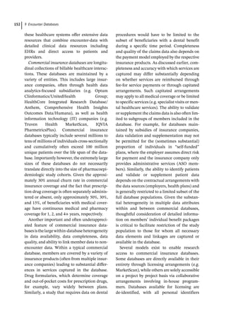 9 Encounter Databases
152
these healthcare systems offer extensive data
resources that combine encounter-­
data with
detailed clinical data resources including
EHRs and direct access to patients and
providers.
Commercial insurance databases are longitu-
dinal collections of billable healthcare interac-
tions. These databases are maintained by a
variety of entities. This includes large insur-
ance companies, often through health data
analytics-­
focused subsidiaries (e.g. Optum
Clinformatics/UnitedHealth Group;
HealthCore Integrated Research Database/
Anthem, Comprehensive Health Insights
Outcomes Data/Humana), as well as health
information technology (IT) companies (e.g.
Truven Health MarketScan, IQVIA
PharmetricsPlus). Commercial insurance
databases typically include several millions to
tens of millions of individuals cross-­
sectionally
and cumulatively often exceed 100 million
unique patients over the life span of the data-
base. Importantly however, the extremely large
sizes of these databases do not necessarily
translate directly into the size of pharmacoepi-
demiologic study cohorts. Given the approxi-
mately 30% annual churn rate in commercial
insurance coverage and the fact that prescrip-
tion drug coverage is often separately adminis-
tered or absent, only approximately 50%, 30%,
and 15%, of beneficiaries with medical cover-
age have continuous medical and pharmacy
coverage for 1, 2, and 4+ years, respectively.
Another important and often underappreci-
ated feature of commercial insurance data-
basesisthelargewithin-­
databaseheterogeneity
in data availability, data completeness, data
quality, and ability to link member data to non-­
encounter data. Within a typical commercial
database, members are covered by a variety of
insurance products (often from multiple insur-
ance companies) leading to substantial differ-
ences in services captured in the database.
Drug formularies, which determine coverage
and out-­
of-­
pocket costs for prescription drugs,
for example, vary widely between plans.
Similarly, a study that requires data on dental
procedures would have to be limited to the
subset of beneficiaries with a dental benefit
during a specific time period. Completeness
and quality of the claims data also depends on
the payment model employed by the respective
insurance products. As discussed earlier, com-
pleteness and accuracy with which services are
captured may differ substantially depending
on whether services are reimbursed through
fee-­
for service payments or through capitated
arrangements. Such capitated arrangements
may apply to all medical coverage or be limited
to specific services (e.g. specialist visits or men-
tal healthcare services). The ability to validate
or supplement the claims data is also often lim-
ited to subgroups of members included in the
database. For example, for databases main-
tained by subsidies of insurance companies,
data validation and supplementation may not
be permitted for the (sometimes substantial)
proportion of individuals in “self-­
funded”
plans, where the employer assumes direct risk
for payment and the insurance company only
provides administrative services (ASO mem-
bers). Similarly, the ability to identify patients
and validate or supplement patient data
depends on the contractual arrangements with
the data sources (employers, health plans) and
is generally restricted to a limited subset of the
full database populations. Given the substan-
tial heterogeneity in multiple data attributes
within and between commercial databases,
thoughtful consideration of detailed informa-
tion on members’ individual benefit packages
is critical to facilitate restriction of the study
population to those for whom all necessary
data elements and linkages are captured or
available in the database.
Several models exist to enable research
access to commercial insurance databases.
Some databases are directly available in their
entirety through licensing arrangements (e.g.
MarketScan), while others are solely accessible
on a project by project basis via collaborative
arrangements involving in-­
house program-
mers. Databases available for licensing are
­
de-­
identified, with all personal identifiers
 