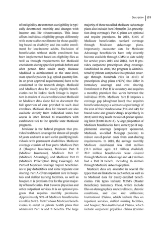 ­Descriptio ﻿ 155
of ineligibility are common as eligibility is typi-
cally determined monthly and changes with
income and life circumstances. This issue
affects individual eligibility groups differently
with more stable enrollment for those qualify-
ing based on disability and less stable enroll-
ment for low-­
income adults. Exclusion of
beneficiaries without stable enrollment has
been implemented based on eligibility files as
well as through requirements for Medicaid
encounters during specified periods before and
after person time under study. Because
Medicaid is administered at the state-­
level,
state-­
specific policies (e.g. opioid quantity lim-
its or prior approval requirements) have to be
considered in the research design. Medicaid
and Medicare data for dually eligible benefi-
ciaries can be linked. Such linkage is impor-
tant in studies of dual enrollees since Medicaid
or Medicare data alone fail to document the
full spectrum of care provided to such dual
enrollees. Medicaid data for research are also
available directly from individual states but
access is often limited to researchers with
established ties to the specific state Medicaid
programs.
Medicare is the federal program that pro-
vides healthcare coverage for almost all people
65years and over as well as for qualifying indi-
viduals with permanent disabilities. Medicare
coverage consists of four parts: Medicare Part
A (Hospital Insurance), Medicare Part B
(Medical Insurance), Medicare Part C
(Medicare Advantage), and Medicare Part D
(Medicare Prescription Drug Coverage). All
Parts of Medicare coverage require beneficiar-
ies to pay deductibles and some stipulate cost
sharing. Part A covers inpatient care in hospi-
tals and skilled nursing facilities, as well as
hospice. It is premium-­
free for the great major-
ity of beneficiaries. Part B covers physician and
other outpatient services. It is an optional pro-
gram that requires monthly premiums.
Approximately 90% of Medicare beneficiaries
enroll in Part B. Part C allows Medicare benefi-
ciaries to enroll in private health plans that
administer Part A and B benefits. The large
majority of these so called Medicare Advantage
plans also include Part D benefits (i.e. prescrip-
tion drug coverage). Part C plans are optional
and require premiums. In 2018, 33.6% of
Medicare beneficiaries received coverage
through Medicare Advantage plans.
Importantly, encounter data for Medicare
Advantage beneficiaries have only recently
become available through CMS (to date solely
for service years 2015 and 2016). Part D pro-
vides outpatient prescription drug coverage.
Established in 2006, the program is adminis-
tered by private companies that provide cover-
age through hundreds (901 in 2019) of
prescription drug plans (PDPs) that differ in
formulary coverage and cost sharing.
Enrollment in Part D is voluntary and requires
a monthly premium that varies between the
individual PDPs. Medicare Part D imposes a
coverage gap (doughnut hole) that requires
beneficiaries to pay a substantial percentage of
the cost of their medications (35% and 44% for
brand name and generic drugs, respectively in
2018) until they reach the out-­
of-­
pocket spend-
ing limit ($5000 in 2018). A large proportion of
Medicare beneficiaries have some type of sup-
plemental coverage (employer sponsored,
Medicaid, so-­
called Medigap policies) to
reduce out-­
of-­
pocket costs from cost-­
sharing
requirements. In 2018, the average monthly
Medicare enrollment was 60.0 million
(51.3 million aged, 8.7 million disabled).
20.2 million beneficiaries were covered
through Medicare Advantage and 44.2 million
had a Part D benefit, including 16 million
through Medicare Advantage plans.
Medicare data are available in several file
types that are linkable to each other, as well as
to Medicaid data for dually-­
enrolled benefi-
ciaries. File types include: MBSFs (Master
Beneficiary Summary Files), which include
files on demographics and enrollment, chronic
conditions, and cost and utilization;
Institutional Claims, which include files on
inpatient services, skilled nursing facilities,
and hospice; Non-­
institutional Claims, which
include outpatient physician claims (Carrier
 