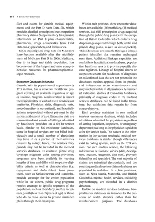 9 Encounter Databases
156
file) and claims for durable medical equip-
ment; and the Part D event Data file, which
provides detailed prescription level outpatient
pharmacy claims. Supplementary files provide
information on Part D plan characteristics,
pharmacies, drugs (crosswalks from First
DataBank), prescribers, and formularies.
Since prescription drug data for Medicare
have become available after the establish-
ment of Medicare Part D in 2006, Medicare,
due to its large and stable population, has
become one of the largest and most compre-
hensive resources for pharmacoepidemio-
logic research.
Encounter Databases in Canada
Canada, with its population of approximately
37.5 million, has a universal healthcare pro-
gram covering all residents regardless of age
or income. Program administration is under
the responsibility of each of its 10 provinces or
territories. Physician visits, diagnostic tests,
procedures (in-­or out-­
patient), and hospitali-
zations are provided without payment by the
patient at the point of care. Encounter data are
transactional and consist of billings submitted
by healthcare providers on a fee-­
for-­
service
basis. Similar to US encounter databases,
some in-­
hospital services are not billed indi-
vidually and a small number of physicians
may have all or a portion of their activities
covered by salary; hence, the services they
provide may not be included in the medical
services databases. In contrast, public drug
coverage programs differ among provinces;
programs have been available for varying
lengths of time and differ with respect to eligi-
bility criteria as well as characteristics (i.e.
copayments and deductibles). Some prov-
inces, such as Saskatchewan and Manitoba,
provide coverage for the entire population
while in the others, public drug programs
restrict coverage to specific segments of the
population, such as the elderly, welfare recipi-
ents, youth (less than 25years of age) or those
who do not have access to private insurance
plans through their employers.
Within each province, three encounter data-
bases are available: (i) beneficiary, (ii) medical
services, and (iii) prescription drugs acquired
through the public drug plan (with the excep-
tion of British Columbia which collects drug
dispensings acquired through both public and
private drug plans, as well as out-­
of-­
pocket).
These databases are linkable through a unique
patient identifier that remains unchanged
over time. Additional linkage capacities are
available to hospitalization databases, popula-
tion health surveys or to province-­
specific dis-
ease registries. Linkage of hospital charts or
outpatient charts for validation of diagnoses
or collection of data that are not present in the
databases requires approval from the provin-
cial information access commissioner and
may not be feasible in all provinces. A number
of validation studies of Canadian databases,
primarily of diagnoses codes in the medical
services databases, can be found in the litera-
ture, but validation data remain far from
comprehensive.
Each province maintains its own medical
services encounter database, which includes
all claims submitted by physicians regardless
of setting (inpatient, outpatient, or emergency
department) as long as the physician is paid on
a fee-­
for-­
service basis. The nature of the infor-
mation in the various provincial medical ser-
vices databases is similar though differences
exist in coding systems, such as the ICD ver-
sion. For each medical service, the following
information is recorded: service (date, descrip-
tion, location, diagnosis, and cost), provider
(identifier and specialty). The vast majority of
claims are submitted electronically, and the
resulting medical services claims databases are
populated in real-­
time. In a few provinces,
such as Nova Scotia, Manitoba, and British
Columbia, mental health services, including
psychotherapy, are recorded in a distinct
database.
Unlike the medical services databases, hos-
pitalization databases are intended for the cre-
ation of health statistics rather than for
reimbursement purposes. The databases
 