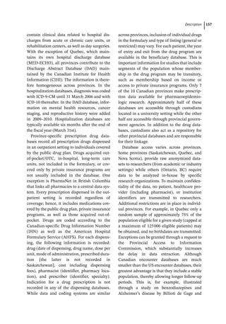 ­Descriptio ﻿ 157
­
contain clinical data related to hospital dis-
charges from acute or chronic care units, or
rehabilitation centers, as well as day surgeries.
With the exception of Quebec, which main-
tains its own hospital discharge database
(MED-­
ECHO), all provinces contribute to the
Discharge Abstract Database (DAD) main-
tained by the Canadian Institute for Health
Information (CIHI). The information is there-
fore homogeneous across provinces. In the
hospitalization databases, diagnosis was coded
with ICD-­
9-­
CM until 31 March 2006 and with
ICD-­
10 thereafter. In the DAD database, infor-
mation on mental health resources, cancer
staging, and reproductive history were added
in 2009–2010. Hospitalization databases are
typically available six months after the end of
the fiscal year (March 31st).
Province-­
specific prescription drug data-
bases record all prescription drugs dispensed
in an outpatient setting to individuals covered
by the public drug plan. Drugs acquired out-­
of-­
pocket/OTC, in-­
hospital, long-­
term care
units, not included in the formulary, or cov-
ered only by private insurance programs are
not usually included in the database. One
exception is PharmaNet in British Columbia
that links all pharmacies to a central data sys-
tem. Every prescription dispensed in the out-
patient setting is recorded regardless of
coverage; hence, it includes medications cov-
ered by the public drug plan, private insurance
programs, as well as those acquired out-­
of-­
pocket. Drugs are coded according to the
Canadian-­
specific Drug Information Number
(DIN) as well as the American Hospital
Formulary Service (AHFS). For each dispens-
ing, the following information is recorded:
drug (date of dispensing, drug name, dose per
unit, mode of administration, prescribed dura-
tion [the latter is not recorded in
Saskatchewan], cost including dispensing
fees), pharmacist (identifier, pharmacy loca-
tion), and prescriber (identifier, specialty).
Indication for a drug prescription is not
recorded in any of the dispensing databases.
While data and coding systems are similar
across provinces, inclusion of individual drugs
in the formulary and type of listing (general or
restricted) may vary. For each patient, the year
of entry and exit from the drug program are
available in the beneficiary database. This is
important information for studies that include
segments of the population whose member-
ship in the drug program may be transitory,
such as membership based on income or
access to private insurance programs. Only 7
of the 10 Canadian provinces make prescrip-
tion data available for pharmacoepidemio-
logic research. Approximately half of these
databases are accessible through custodians
located in a university setting while the other
half are accessible through provincial govern-
ment agencies. In addition to the drug data-
bases, custodians also act as a repository for
other provincial databases and are responsible
for their linkage.
Database access varies across provinces.
Some provinces (Saskatchewan, Quebec, and
Nova Scotia), provide raw anonymized data-
sets to researchers (from academic or industry
settings) while others (Ontario, BC) require
data to be analyzed in-­
house by specific
research organizations. To maintain confiden-
tiality of the data, no patient, healthcare pro-
vider (including pharmacist), or institution
identifiers are transmitted to researchers.
Additional restrictions are in place in individ-
ual provinces. For example, in Quebec only a
random sample of approximately 75% of the
population eligible for a given study (capped at
a maximum of 125000 eligible patients) may
be obtained, and no birthdates are transmitted.
Exceptions can be granted through a request to
the Provincial Access to Information
Commission, which substantially increases
the delay in data extraction. Although
Canadian encounter databases are much
smaller than the US encounter databases, their
greatest advantage is that they include a stable
population, thereby allowing longer follow-­
up
periods. This is, for example, illustrated
through a study on benzodiazepines and
Alzheimer’s disease by Billioti de Gage and
 