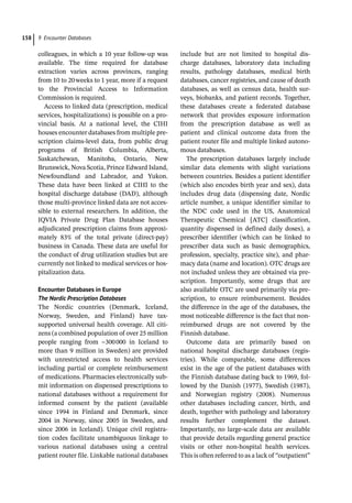 9 Encounter Databases
158
colleagues, in which a 10 year follow-­
up was
available. The time required for database
extraction varies across provinces, ranging
from 10 to 20weeks to 1 year, more if a request
to the Provincial Access to Information
Commission is required.
Access to linked data (prescription, medical
services, hospitalizations) is possible on a pro-
vincial basis. At a national level, the CIHI
houses encounter databases from multiple pre-
scription claims-­
level data, from public drug
programs of British Columbia, Alberta,
Saskatchewan, Manitoba, Ontario, New
Brunswick, Nova Scotia, Prince Edward Island,
Newfoundland and Labrador, and Yukon.
These data have been linked at CIHI to the
hospital discharge database (DAD), although
those multi-­
province linked data are not acces-
sible to external researchers. In addition, the
IQVIA Private Drug Plan Database houses
adjudicated prescription claims from approxi-
mately 83% of the total private (direct-­
pay)
business in Canada. These data are useful for
the conduct of drug utilization studies but are
currently not linked to medical services or hos-
pitalization data.
Encounter Databases in Europe
The Nordic Prescription Databases
The Nordic countries (Denmark, Iceland,
Norway, Sweden, and Finland) have tax-­
supported universal health coverage. All citi-
zens (a combined population of over 25 million
people ranging from ~300000 in Iceland to
more than 9 million in Sweden) are provided
with unrestricted access to health services
including partial or complete reimbursement
of medications. Pharmacies electronically sub-
mit information on dispensed prescriptions to
national databases without a requirement for
informed consent by the patient (available
since 1994 in Finland and Denmark, since
2004 in Norway, since 2005 in Sweden, and
since 2006 in Iceland). Unique civil registra-
tion codes facilitate unambiguous linkage to
various national databases using a central
patient router file. Linkable national databases
include but are not limited to hospital dis-
charge databases, laboratory data including
results, pathology databases, medical birth
databases, cancer registries, and cause of death
databases, as well as census data, health sur-
veys, biobanks, and patient records. Together,
these databases create a federated database
network that provides exposure information
from the prescription database as well as
patient and clinical outcome data from the
patient router file and multiple linked autono-
mous databases.
The prescription databases largely include
similar data elements with slight variations
between countries. Besides a patient identifier
(which also encodes birth year and sex), data
includes drug data (dispensing date, Nordic
article number, a unique identifier similar to
the NDC code used in the US, Anatomical
Therapeutic Chemical [ATC] classification,
quantity dispensed in defined daily doses), a
prescriber identifier (which can be linked to
prescriber data such as basic demographics,
profession, specialty, practice site), and phar-
macy data (name and location). OTC drugs are
not included unless they are obtained via pre-
scription. Importantly, some drugs that are
also available OTC are used primarily via pre-
scription, to ensure reimbursement. Besides
the difference in the age of the databases, the
most noticeable difference is the fact that non-­
reimbursed drugs are not covered by the
Finnish database.
Outcome data are primarily based on
national hospital discharge databases (regis-
tries). While comparable, some differences
exist in the age of the patient databases with
the Finnish database dating back to 1969, fol-
lowed by the Danish (1977), Swedish (1987),
and Norwegian registry (2008). Numerous
other databases including cancer, birth, and
death, together with pathology and laboratory
results further complement the dataset.
Importantly, no large-­
scale data are available
that provide details regarding general practice
visits or other non-­
hospital health services.
This is often referred to as a lack of “ou­
tpatient”
 