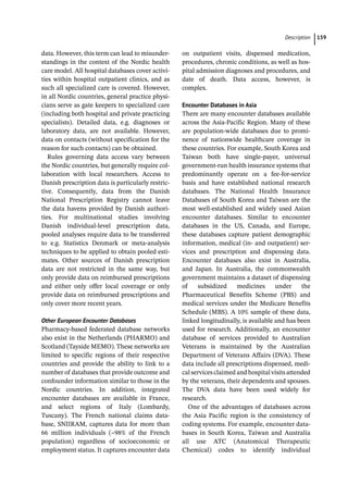 ­Descriptio ﻿ 159
data. However, this term can lead to misunder-
standings in the context of the Nordic health
care model. All hospital databases cover activi-
ties within hospital outpatient clinics, and as
such all specialized care is covered. However,
in all Nordic countries, general practice physi-
cians serve as gate keepers to specialized care
(including both hospital and private practicing
specialists). Detailed data, e.g. diagnoses or
laboratory data, are not available. However,
data on contacts (without specification for the
reason for such contacts) can be obtained.
Rules governing data access vary between
the Nordic countries, but generally require col-
laboration with local researchers. Access to
Danish prescription data is particularly restric-
tive. Consequently, data from the Danish
National Prescription Registry cannot leave
the data havens provided by Danish authori-
ties. For multinational studies involving
Danish individual-­
level prescription data,
pooled analyses require data to be transferred
to e.g. Statistics Denmark or meta-­
analysis
techniques to be applied to obtain pooled esti-
mates. Other sources of Danish prescription
data are not restricted in the same way, but
only provide data on reimbursed prescriptions
and either only offer local coverage or only
provide data on reimbursed prescriptions and
only cover more recent years.
Other European Encounter Databases
Pharmacy-­
based federated database networks
also exist in the Netherlands (PHARMO) and
Scotland (Tayside MEMO). These networks are
limited to specific regions of their respective
countries and provide the ability to link to a
number of databases that provide outcome and
confounder information similar to those in the
Nordic countries. In addition, integrated
encounter databases are available in France,
and select regions of Italy (Lombardy,
Tuscany). The French national claims data-
base, SNIIRAM, captures data for more than
66 million individuals (~98% of the French
population) regardless of socioeconomic or
employment status. It captures encounter data
on outpatient visits, dispensed medication,
procedures, chronic conditions, as well as hos-
pital admission diagnoses and procedures, and
date of death. Data access, however, is
complex.
Encounter Databases in Asia
There are many encounter databases available
across the Asia-­
Pacific Region. Many of these
are population-­
wide databases due to promi-
nence of nationwide healthcare coverage in
these countries. For example, South Korea and
Taiwan both have single-­
payer, universal
government-­
run health insurance systems that
predominantly operate on a fee-­
for-­
service
basis and have established national research
databases. The National Health Insurance
Databases of South Korea and Taiwan are the
most well-­
established and widely used Asian
encounter databases. Similar to encounter
databases in the US, Canada, and Europe,
these databases capture patient demographic
information, medical (in-­and outpatient) ser-
vices and prescription and dispensing data.
Encounter databases also exist in Australia,
and Japan. In Australia, the commonwealth
government maintains a dataset of dispensing
of subsidized medicines under the
Pharmaceutical Benefits Scheme (PBS) and
medical services under the Medicare Benefits
Schedule (MBS). A 10% sample of these data,
linked longitudinally, is available and has been
used for research. Additionally, an encounter
database of services provided to Australian
Veterans is maintained by the Australian
Department of Veterans Affairs (DVA). These
data include all prescriptions dispensed, medi-
cal services claimed and hospital visits attended
by the veterans, their dependents and spouses.
The DVA data have been used widely for
research.
One of the advantages of databases across
the Asia Pacific region is the consistency of
coding systems. For example, encounter data-
bases in South Korea, Taiwan and Australia
all use ATC (Anatomical Therapeutic
Chemical) codes to identify individual
 