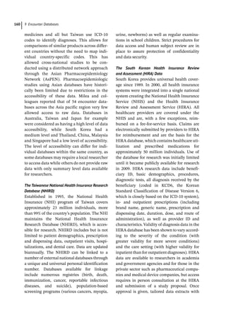 9 Encounter Databases
160
­
medicines and all but Taiwan use ICD-­
10
codes to identify diagnoses. This allows for
comparisons of similar products across differ-
ent countries without the need to map indi-
vidual country-­
specific codes. This has
allowed cross-­
national studies to be con-
ducted using a distributed network approach
through the Asian Pharmacoepidemiology
Network (AsPEN). Pharmacoepidemiologic
studies using Asian databases have histori-
cally been limited due to restrictions in the
accessibility of these data. Milea and col-
leagues reported that of 54 encounter data-
bases across the Asia pacific region very few
allowed access to raw data. Databases in
Australia, Taiwan and Japan for example
were considered as having a high level of data
accessibility, while South Korea had a
medium level and Thailand, China, Malaysia
and Singapore had a low level of accessibility.
The level of accessibility can differ for indi-
vidual databases within the same country, as
some databases may require a local researcher
to access data while others do not provide raw
data with only summary level data available
for researchers.
The Taiwanese National Health Insurance Research
Database (NHIRD)
Established in 1995, the National Health
Insurance (NHI) program of Taiwan covers
approximately 23 million individuals, more
than 99% of the country’s population. The NHI
maintains the National Health Insurance
Research Database (NHIRD), which is acces-
sible for research. NHIRD includes but is not
limited to patient demographics, prescription
and dispensing data, outpatient visits, hospi-
talizations, and dental care. Data are updated
biannually. The NHIRD can be linked to a
number of external national databases through
a unique and universal personal identification
number. Databases available for linkage
include numerous registries (birth, death,
immunization, cancer, reportable infectious
diseases, and suicide), population-­
based
screening programs (various cancers, myopia,
urine, newborns) as well as regular examina-
tions in school children. Strict procedures for
data access and human subject review are in
place to assure protection of confidentiality
and data security.
The South Korean Health Insurance Review
and Assessment (HIRA) Data
South Korea provides universal health cover-
age since 1989. In 2000, all health insurance
systems were integrated into a single national
system creating the National Health Insurance
Service (NHIS) and the Health Insurance
Review and Assessment Service (HIRA). All
healthcare providers are covered under the
NHIS and are, with a few exceptions, reim-
bursed on a fee-­
for-­
service basis. Claims are
electronically submitted by providers to HIRA
for reimbursement and are the basis for the
HIRA database, which contains healthcare uti-
lization and prescribed medications for
approximately 50 million individuals. Use of
the database for research was initially limited
until it became publicly available for research
in 2009. HIRA research data include benefi-
ciary ID, basic demographics, procedures,
diagnostic tests, all diagnosis received by the
beneficiary (coded in KCD6, the Korean
Standard Classification of Disease Version 6,
which is closely based on the ICD-­
10 system),
in-­ and outpatient prescriptions (including
brand name, generic name, prescription and
dispensing date, duration, dose, and route of
administration), as well as provider ID and
characteristics. Validity of diagnosis data in the
HIRA database has been shown to vary accord-
ing to the severity of the condition (with
greater validity for more severe conditions)
and the care setting (with higher validity for
inpatient than for outpatient diagnoses). HIRA
data are available to researchers in academia
and government agencies and for those in the
private sector such as pharmaceutical compa-
nies and medical device companies, but access
requires in person consultation at the HIRA
and submission of a study proposal. Once
approval is given, tailored data extracts with
 