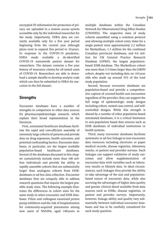 ­Strength ﻿ 161
encrypted ID information for protection of pri-
vacy are uploaded in a remote access system
accessible only by the individual researcher for
the study. Importantly, HIRA data are cur-
rently available only for a five year period
beginning from the current year although
plans exist to expand this period to 10years.
In response to the COVID-­
19 pandemic,
HIRA made available a de-­
identified
COVID-­
19 nationwide patient dataset for
researchers. The dataset contains a five year
history of insurance claims for all tested cases
of COVID-­
19. Researchers are able to down-
load a sample datafile to develop analytic code
which can then be submitted to HIRA for exe-
cution in the full dataset.
­
Strengths
Encounter databases have a number of
strengths in comparison to other data sources
for pharmacoepidemiologic research, which
explain their broad representation in the
literature.
First, automated healthcare databases facili-
tate the rapid and cost-­
efficient assembly of
extremely large cohorts of patients and provide
data on drug exposures, health outcomes, and
potential confounding factors. Encounter data-
bases, in particular, are the largest available
population-­
based healthcare databases.
Several of the databases discussed in this chap-
ter cumulatively include more than 100 mil-
lion individuals and provide the ability to
rapidly assemble cohorts that are substantially
larger than analogous cohorts from EHR-­
databases or ad-­
hoc data collection. Encounter
databases thus are uniquely able to address
research questions that require the largest pos-
sible study sizes. The following example illus-
trates the differences in cohort sizes for the
same study in select encounter and EHR data-
bases. Filion and colleagues examined proton
pump inhibitors and the risk of hospitalization
for community-­
acquired pneumonia among
new users of NSAIDs, aged 40years in
­
multiple databases within the Canadian
Network for Observational Drug Effect Studies
(CNODES). The respective sizes of study
cohorts assembled using a common protocol
and allowing multiple cohort entry dates for a
single patient were approximately 2.2 million
for MarketScan, 1.5 million for the combined
Canadian provincial databases, and 0.6 mil-
lion for UK General Practice Research
Database (GPRD), the largest population-­
based EHR-­
database. The MarketScan cohort
was more than 3.5 times larger than the GRPD
cohort, despite not including data on 65year
olds who made up around 35% of the total
study population.
Second, because encounter databases are
population-­
based and provide a comprehen-
sive capture of covered health care encounters
regardless of the provider, they can support the
full range of epidemiologic study designs
including cohort, nested-­
case control, and self-­
controlled designs. While this strength is
shared by a number of other population-­
based
automated databases, it is a critical limitation
to non-­
population based data sources such as
EHR databases of individual institutions or
health systems.
Third, many encounter databases facilitate
systematic or ad-­
hoc linkage to non-­
encounter
data resources including electronic or paper
medical records, disease registries, laboratory
results, or patient and provider surveys. Such
linkages can support validation of study out-
comes and allow supplementation of
encounter-­
data with variables such as labora-
tory results or lifestyle data. In ideal circum-
stances, such linkages thus provide the ability
to take advantage of the size and population-­
based nature of encounter data, while also
accruing the advantages of higher data quality
and greater clinical detail available from data
sources such as EHRs, disease registries, or
patient and provider surveys. Importantly,
however, linkage ability and quality vary sub-
stantially between individual encounter data-
bases and has to be carefully considered for
each study question.
 