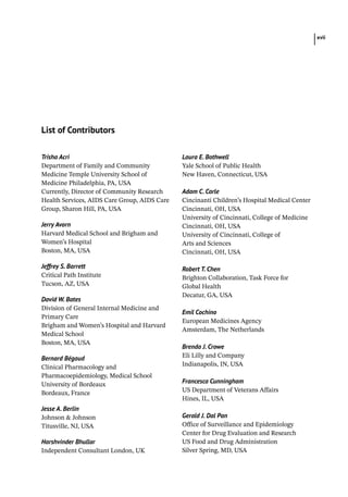 xvii
Trisha Acri
Department of Family and Community
Medicine Temple University School of
Medicine Philadelphia, PA, USA
Currently, Director of Community Research
Health Services, AIDS Care Group, AIDS Care
Group, Sharon Hill, PA, USA
Jerry Avorn
Harvard Medical School and Brigham and
Women’s Hospital
Boston, MA, USA
Jeffrey S. Barrett
Critical Path Institute
Tucson, AZ, USA
David W. Bates
Division of General Internal Medicine and
Primary Care
Brigham and Women’s Hospital and Harvard
Medical School
Boston, MA, USA
Bernard Bégaud
Clinical Pharmacology and
Pharmacoepidemiology, Medical School
University of Bordeaux
Bordeaux, France
Jesse A. Berlin
Johnson  Johnson
Titusville, NJ, USA
Harshvinder Bhullar
Independent Consultant London, UK
Laura E. Bothwell
Yale School of Public Health
New Haven, Connecticut, USA
Adam C. Carle
Cincinanti Children’s Hospital Medical Center
Cincinnati, OH, USA
University of Cincinnati, College of Medicine
Cincinnati, OH, USA
University of Cincinnati, College of
Arts and Sciences
Cincinnati, OH, USA
Robert T. Chen
Brighton Collaboration, Task Force for
Global Health
Decatur, GA, USA
Emil Cochino
European Medicines Agency
Amsterdam, The Netherlands
Brenda J. Crowe
Eli Lilly and Company
Indianapolis, IN, USA
Francesca Cunningham
US Department of Veterans Affairs
Hines, IL, USA
Gerald J. Dal Pan
Office of Surveillance and Epidemiology
Center for Drug Evaluation and Research
US Food and Drug Administration
Silver Spring, MD, USA
List of Contributors
 