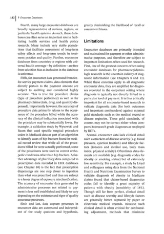 9 Encounter Databases
162
Fourth, many large encounter-­
databases are
broadly representative of nations, regions, or
particular health systems. As such, these data-
bases can often serve an important role in facil-
itating health services and health policy
research. Many include very stable popula-
tions that facilitate assessment of long-­
term
safety effects and long-­
term trends in treat-
ment practice and quality. Further, encounter
databases from countries or regions with uni-
versal health coverage – by definition – are free
from selection bias as inclusion in the database
is universal.
Fifth, for encounter data generated from fee-­
for-­
service payment claims, data elements that
directly pertain to the payment amount are
subject to auditing and considered highly
accurate. This is true for procedure claims
(type of procedure performed) as well as for
pharmacy claims (date, drug, and quantity dis-
pensed). Importantly however, the accuracy of
procedure data primarily relates to the occur-
rence of the procedure billed while the accu-
racy of the clinical indication associated with
the procedure may be substantially lower. For
example, a validation study by Wysowski and
Baum that used specific surgical procedure
codes in Medicaid data as part of an algorithm
to identify cases of hip fracture found in medi-
cal record review that while all of the proce-
dures billed for were actually performed, some
of the procedures were used to correct ortho-
pedic conditions other than hip fracture. A fur-
ther advantage of pharmacy data compared to
prescription data recorded in EHR databases
(see Chapter 10) is the fact that prescription
dispensings are one step closer to ingestion
than what was prescribed and thus are subject
to a lesser degree of exposure misclassification.
The accuracy of encounter data generated by
administrative processes not related to pay-
ment is less well established and likely to vary
depending on the existence and rigor of quality
assurance processes.
Sixth and last, data capture processes in
encounter data are automated and independ-
ent of the study question and hypothesis,
greatly diminishing the likelihood of recall or
assessment biases.
­Limitations
Encounter databases are primarily intended
and maintained for payment or other adminis-
trative purposes, and therefore are subject to
important limitations when used for research.
First, one of the greatest concerns when using
encounter databases for pharmacoepidemio-
logic research is the uncertain validity of diag-
nostic information (see Chapters 8 and 13).
While these concerns apply to all diagnostic
encounter data, they are amplified for diagno-
ses recorded in the outpatient setting where
diagnosis is typically not directly linked to a
particular level of payment. It is thus critically
important for all encounter-­
based research to
validate diagnostic data (for both outcomes
and important confounders) against external
gold standards such as the medical record or
disease registries. These gold standards, of
course, may not be correct either when com-
pared to research grade diagnoses as employed
by RCTs.
Second, encounter data lack clinical detail
such as markers of disease severity (e.g. blood
pressure, ejection fraction) and lifestyle fac-
tors (tobacco and alcohol use, body mass
index, physical activity). Oftentimes data ele-
ments are available (e.g. diagnostic codes for
obesity or smoking status) but of extremely
low sensitivity. For example, a study by Lloyd
and colleagues using data from the National
Health and Nutrition Examination Survey to
validate diagnosis of obesity in Medicare
claims found that claims-­
based diagnostics
codes fail to identify a great majority of
patients with obesity (sensitivity of 18%).
Though still far from perfect, clinical detail
such as disease severity and lifestyle factors
are generally better captured by paper or
electronic medical records. Because such
clinical detail is often critical for confound-
ing adjustment, methods that minimize
 