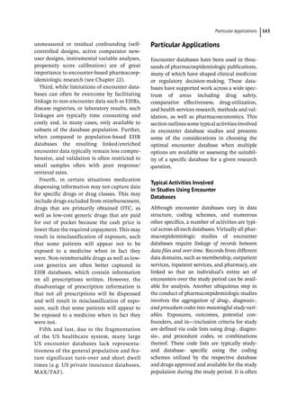 ­Particular Application ﻿ 163
unmeasured or residual confounding (self-­
controlled designs, active comparator new-­
user designs, instrumental variable analyses,
propensity score calibration) are of great
importance to encounter-­
based pharmacoep-
idemiologic research (see Chapter 22).
Third, while limitations of encounter data-
bases can often be overcome by facilitating
linkage to non-­
encounter data such as EHRs,
disease registries, or laboratory results, such
linkages are typically time consuming and
costly and, in many cases, only available to
subsets of the database population. Further,
when compared to population-­
based EHR
databases the resulting linked/enriched
encounter data typically remain less compre-
hensive, and validation is often restricted to
small samples often with poor response/
retrieval rates.
Fourth, in certain situations medication
dispensing information may not capture data
for specific drugs or drug classes. This may
include drugs excluded from reimbursement,
drugs that are primarily obtained OTC, as
well as low-­
cost generic drugs that are paid
for out of pocket because the cash price is
lower than the required copayment. This may
result in misclassification of exposure, such
that some patients will appear not to be
exposed to a medicine when in fact they
were. Non-­
reimbursable drugs as well as low-­
cost generics are often better captured in
EHR databases, which contain information
on all prescriptions written. However, the
disadvantage of prescription information is
that not all prescriptions will be dispensed
and will result in misclassification of expo-
sure, such that some patients will appear to
be exposed to a medicine when in fact they
were not.
Fifth and last, due to the fragmentation
of the US healthcare system, many large
US encounter databases lack representa-
tiveness of the general population and fea-
ture significant turn-­
over and short dwell
times (e.g. US private insurance databases,
MAX/TAF).
­Particular Applications
Encounter databases have been used in thou-
sands of pharmacoepidemiologic publications,
many of which have shaped clinical medicine
or regulatory decision-­
making. These data-
bases have supported work across a wide spec-
trum of areas including drug safety,
comparative effectiveness, drug-­
utilization,
and health services research, methods and val-
idation, as well as pharmacoeconomics. This
section outlines some typical activities involved
in encounter database studies and presents
some of the considerations in choosing the
optimal encounter database when multiple
options are available or assessing the suitabil-
ity of a specific database for a given research
question.
Typical Activities Involved
in Studies Using Encounter
Databases
Although encounter databases vary in data
structure, coding schemes, and numerous
other specifics, a number of activities are typi-
cal across all such databases. Virtually all phar-
macoepidemiologic studies of encounter
databases require linkage of records between
data files and over time. Records from different
data domains, such as membership, outpatient
services, inpatient services, and pharmacy, are
linked so that an individual’s entire set of
encounters over the study period can be avail-
able for analysis. Another ubiquitous step in
the conduct of pharmacoepidemiologic studies
involves the aggregation of drug-­
, diagnosis-­
,
and procedure codes into meaningful study vari-
ables. Exposures, outcomes, potential con-
founders, and in−/exclusion criteria for study
are defined via code lists using drug-­
, diagno-
sis-­
, and procedure codes, or combinations
thereof. These code lists are typically study-­
and database-­ specific using the coding
schemes utilized by the respective database
and drugs approved and available for the study
population during the study period. It is often
 