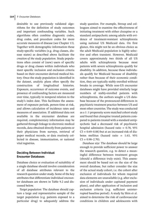 9 Encounter Databases
164
desirable to use previously validated algo-
rithms for the definition of study outcomes
and important confounding variables. Such
algorithms often combine diagnostic codes,
drug codes, and procedure codes for more
accurate measures of disease (see Chapter 13).
Together with demographic information these
study-­
specific variables (e.g. drug classes, dis-
ease states) as described above facilitate the
creation of the study population. Study popula-
tions often consist of (new) users of specific
drugs or drug classes within individuals who
meet specific inclusion and exclusion criteria
based on their encounter-­
derived medical his-
tory. Once the study population is identified in
the dataset, analytic plans often specify the
construction of longitudinal histories.
Exposure, occurrence of outcome events, and
presence of confounding factors are measured
over time, typically in temporal relation to the
study’s index date. This facilitates the assess-
ment of exposure periods, person-­
time at risk,
and allows calculation of incidence rates and
measures of association. If additional data not
available in the encounter database are
required, complementary information may be
gathered through linkage to electronic medical
records, data obtained directly from patients or
their physicians from surveys, retrieval of
paper medical records, or data routinely col-
lected in disease, immunization, or national
vital registries.
Deciding Between Individual
Encounter Databases
Database choice or evaluation of suitability of
a single database should involve consideration
of all database attributes relevant to the
research question under study. Some of the key
attributes that differentiate individual encoun-
ter databases are shown in Table 9.2 and dis-
cussed below.
Target population: The database should cap-
ture a large and representative sample of the
target population (e.g. patients exposed to a
particular drug) to adequately address the
study question. For example, Stroup and col-
leagues aimed to examine the effectiveness of
initiating treatment with either clozapine or a
standard antipsychotic among adults with evi-
dence of treatment-­
resistant schizophrenia
using national US Medicaid data. On first
glance, this might not be an obvious choice as
the adult Medicaid population is highly selec-
tive and often transient. However, Medicaid
covers approximately two thirds of all US
adults with schizophrenia because most
patients with severe schizophrenia qualify for
disability. In addition, because these individu-
als qualify for Medicaid because of disability
rather than because of their economic condi-
tion, they are typically stably enrolled without
breaks in coverage. While non-­
US encounter
databases might have provided similarly large
numbers of stably-­
enrolled patients with
schizophrenia, the authors sought a US data-
base because of the pronounced differences in
psychiatric treatment practice between US and
most other countries. The study was conducted
as a 1:1 propensity score matched cohort study
and found that clozapine treated patients com-
pared to patients treated with a standard antip-
sychotic had a decreased risk of psychiatric
hospital admission (hazard ratio = 0.78, 95%
CI = 0.69–0.88) but at an increased risk of dia-
betes mellitus (hazard ratio = 1.63, 95%
CI = 0.98–2.70).
Database size: The database should be large
enough to provide sufficient power to answer
the research question, e.g. to detect a mean-
ingful difference between treatment groups
(should a difference truly exist). This assess-
ment should be based not on the size of the
overall database, but rather consider the size
of the actual study cohort, i.e. the cohort after
exclusion of individuals for whom required
data elements are unavailable (e.g. after exclu-
sion of individuals under capitated payment
plans), and after application of inclusion and
exclusion criteria (e.g. sufficient uninter-
rupted baseline period). A study by Shin et al.
aimed to determine the risk of cardiovascular
conditions in children and adolescents with
 